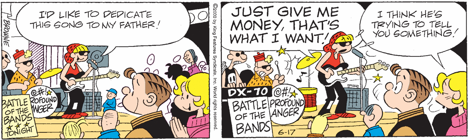 Art OCR: I'D LIKE T DEDICATE THIS SONG TO MY FATHER! JUST GIVE ME MONEYTHAT'S WHAT I WANT! I THINK HE'S TRYING TO TELL YOU GOMETHING! BATTLE ROFOUND OF THE WGER BANDS DX-10 @# BATTLE PROFOUND OF THE ANGER BANDS 6-17 ©2000 by King Features SyndicateIne. Workd rights reserved. I'D LIKE T DEDICATE THIS SONG TO MY FATHER! JUST GIVE ME MONEYTHAT'S WHAT I WANT! I THINK HE'S TRYING TO TELL YOU GOMETHING! BATTLE ROFOUND OF THE WGER BANDS DX-10 @# BATTLE PROFOUND OF THE ANGER BANDS 6-17 ©2000 by King Features SyndicateIne. Workd rights reserved.