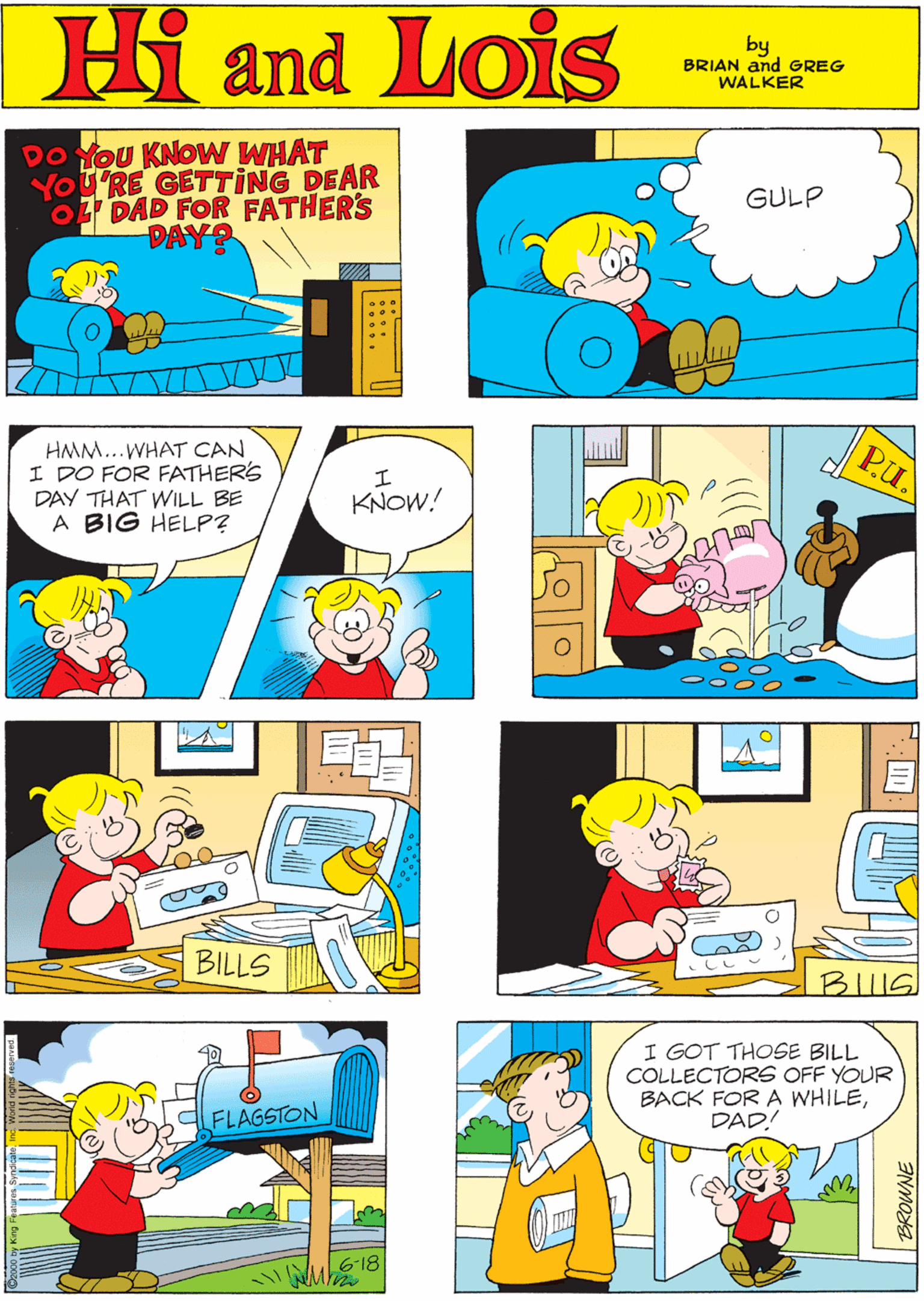 Art OCR: Hi Lois DO YoU KNOW WHAT YOU'RE GETTING DEAR DAD FOR FATHER'S DAY? GULP and by GREG & BRIAN WALKER HMM...WHAT CAN I DO FOR FATHERS DAY THAT WILL BE A BIG HELP? Pu. KNOW! BILLS I GOT THOSE BILL COLLECTORS OFF YOUR BACK FOR A WHILEDAD! FLAGSTON 6-18 BIIIS Hi Lois DO YoU KNOW WHAT YOU'RE GETTING DEAR DAD FOR FATHER'S DAY? GULP and by GREG & BRIAN WALKER HMM...WHAT CAN I DO FOR FATHERS DAY THAT WILL BE A BIG HELP? Pu. KNOW! BILLS I GOT THOSE BILL COLLECTORS OFF YOUR BACK FOR A WHILEDAD! FLAGSTON 6-18 BIIIS