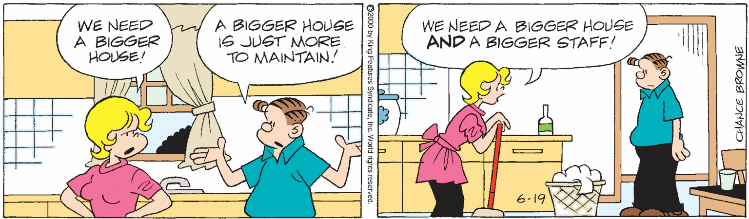 Font OCR: WE NEED A BIGGER HOUSE! A BIGGER HOUGE 1S JUST MORE TO MAINTAIN. WE NEED A BIGGER HOUSE AND A BIGGER STAFF! 6-19 O2000 b CHANCE BROWNE WE NEED A BIGGER HOUSE! A BIGGER HOUGE 1S JUST MORE TO MAINTAIN. WE NEED A BIGGER HOUSE AND A BIGGER STAFF! 6-19 O2000 b CHANCE BROWNE