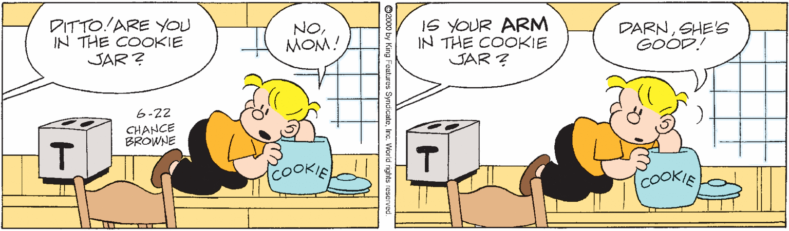 Font OCR: DITTO!ARE YOU IN THE COOKIE JAR ? NOMOM! IS YOUR ARM IN THE COOKIE JAR ? DARNSHE'S GOOD! 6-22 CHANCE BROWNE T coOOKIE TCOOKIE King Features SyndicateInc. Vorld rights reserve DITTO!ARE YOU IN THE COOKIE JAR ? NOMOM! IS YOUR ARM IN THE COOKIE JAR ? DARNSHE'S GOOD! 6-22 CHANCE BROWNE T coOOKIE TCOOKIE King Features SyndicateInc. Vorld rights reserve