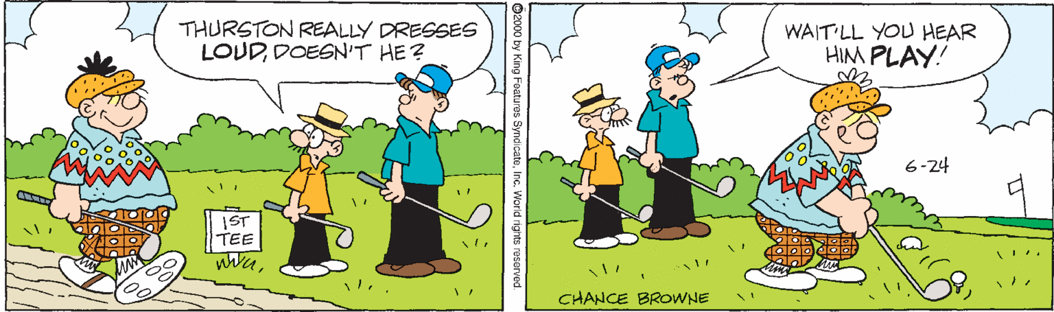 Adaptation OCR: THURSTON REALLY DRESSES WAIT LL YOU HEAR HIM PLAY! LOUDDOESN'T HE ? 6-24 IST TEE CHANCE BROWNE ©2000 by King Foatures SyndicateInc. World rights reserved. THURSTON REALLY DRESSES WAIT LL YOU HEAR HIM PLAY! LOUDDOESN'T HE ? 6-24 IST TEE CHANCE BROWNE ©2000 by King Foatures SyndicateInc. World rights reserved.