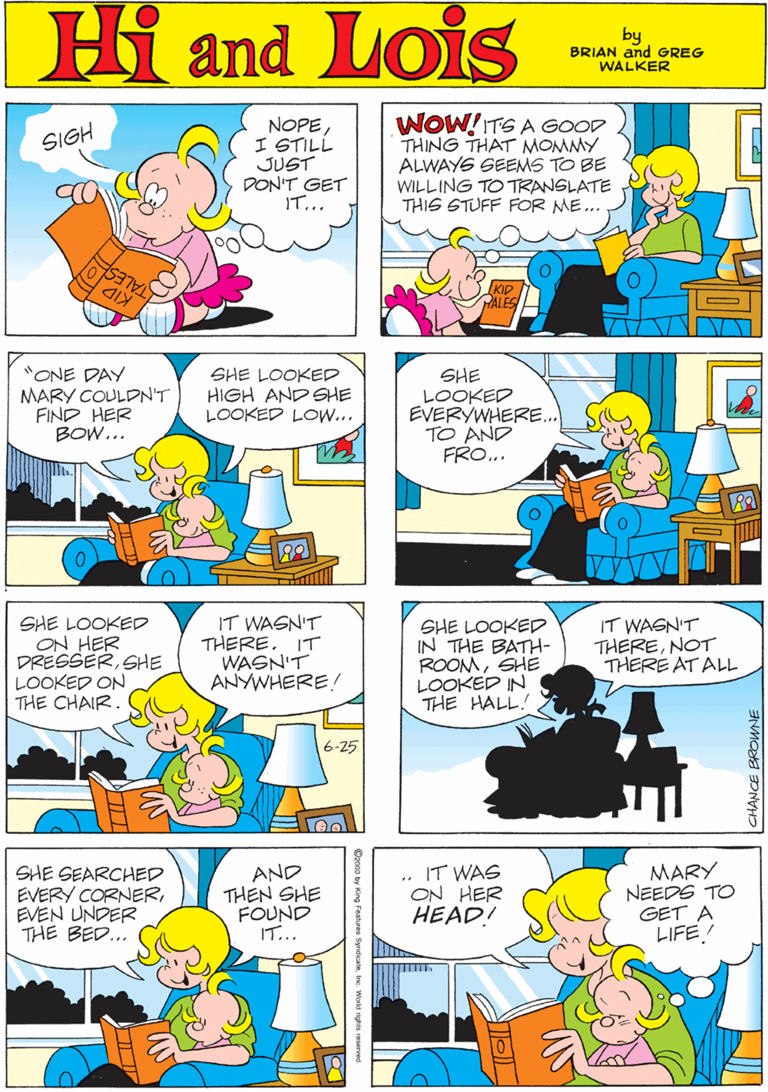 Yellow OCR: Hi Lois NOPEI STILL JUST DON'T GET IT... WOW!ITS A GOOD THING THAT MOMMY ALWAYS SEEMS TO BE WILLING TO TRANSLATE THIS STUFF FOR ME... SIGH amd by GREG & BRIAN TALES KID WALKER HALES "ONE DAY MARY COULDN'T FIND HER BOW... SHE LOOKED HIGH AND SHE LOOKED LOW... SHE LOOKED EVERYWHERE.. TO AND FRO... SHE LOOKED ON HER DRESSERSHE LOOKED ON THE CHAIR. IT WASN'T THERE. IT WASN'T ANYWHERE! 6-25 SHE LOOKED IN THE BATH- ROOMSHE LOOKED IN THE HALL! IT WASN'T THERENOT THERE AT ALL SHE SEARCHED EVERY CORNEREVEN UNDER THE BED... AND THEN SHE FOUND IT... IT WAS ON HER HEAD! MARY NEEDS TO GET A LIFE/ CHANCE BROWNE Hi Lois NOPEI STILL JUST DON'T GET IT... WOW!ITS A GOOD THING THAT MOMMY ALWAYS SEEMS TO BE WILLING TO TRANSLATE THIS STUFF FOR ME... SIGH amd by GREG & BRIAN TALES KID WALKER HALES "ONE DAY MARY COULDN'T FIND HER BOW... SHE LOOKED HIGH AND SHE LOOKED LOW... SHE LOOKED EVERYWHERE.. TO AND FRO... SHE LOOKED ON HER DRESSERSHE LOOKED ON THE CHAIR. IT WASN'T THERE. IT WASN'T ANYWHERE! 6-25 SHE LOOKED IN THE BATH- ROOMSHE LOOKED IN THE HALL! IT WASN'T THERENOT THERE AT ALL SHE SEARCHED EVERY CORNEREVEN UNDER THE BED... AND THEN SHE FOUND IT... IT WAS ON HER HEAD! MARY NEEDS TO GET A LIFE/ CHANCE BROWNE
