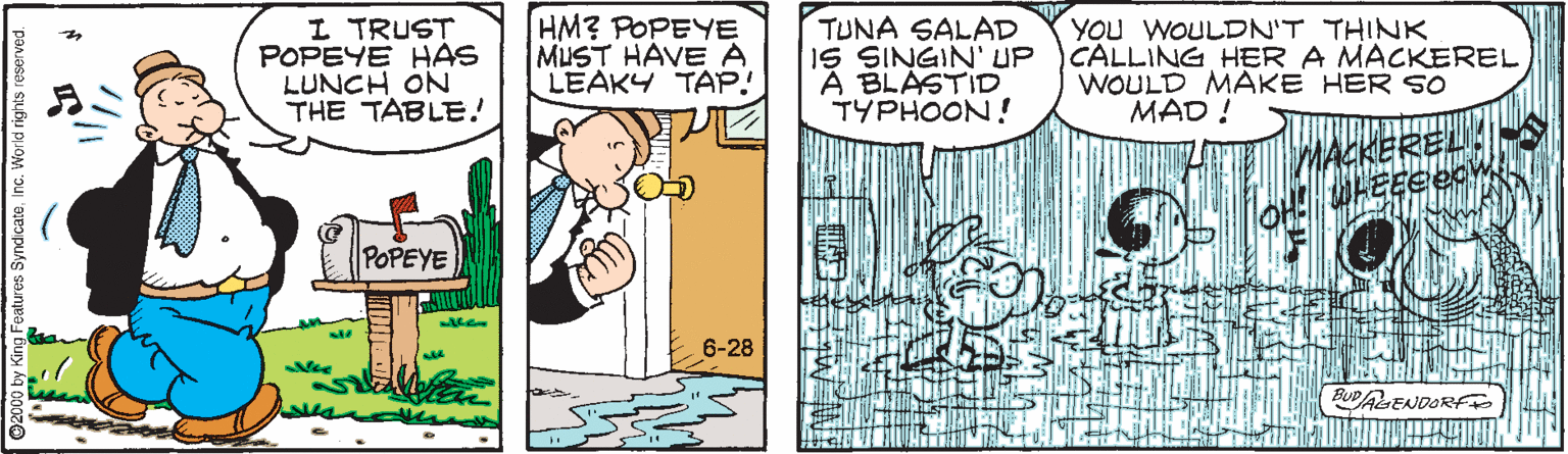 Font OCR: I TRUST POPEYE HAS LUNCH ÓN THE TABLE! HM? POPEYE MUST HAVE A LEAKY TAP! TUNA SALAD IS SINGIN' UP A BLASTID TYPHOON! YOU WOULDN'T THINK CALLING HER A MACKEREL WOULD MAKE HER s0 MAD ! MACKEREL POPEYE 6-28 BUDAENDORF eatures SyndicateInc. World rights I TRUST POPEYE HAS LUNCH ÓN THE TABLE! HM? POPEYE MUST HAVE A LEAKY TAP! TUNA SALAD IS SINGIN' UP A BLASTID TYPHOON! YOU WOULDN'T THINK CALLING HER A MACKEREL WOULD MAKE HER s0 MAD ! MACKEREL POPEYE 6-28 BUDAENDORF eatures SyndicateInc. World rights