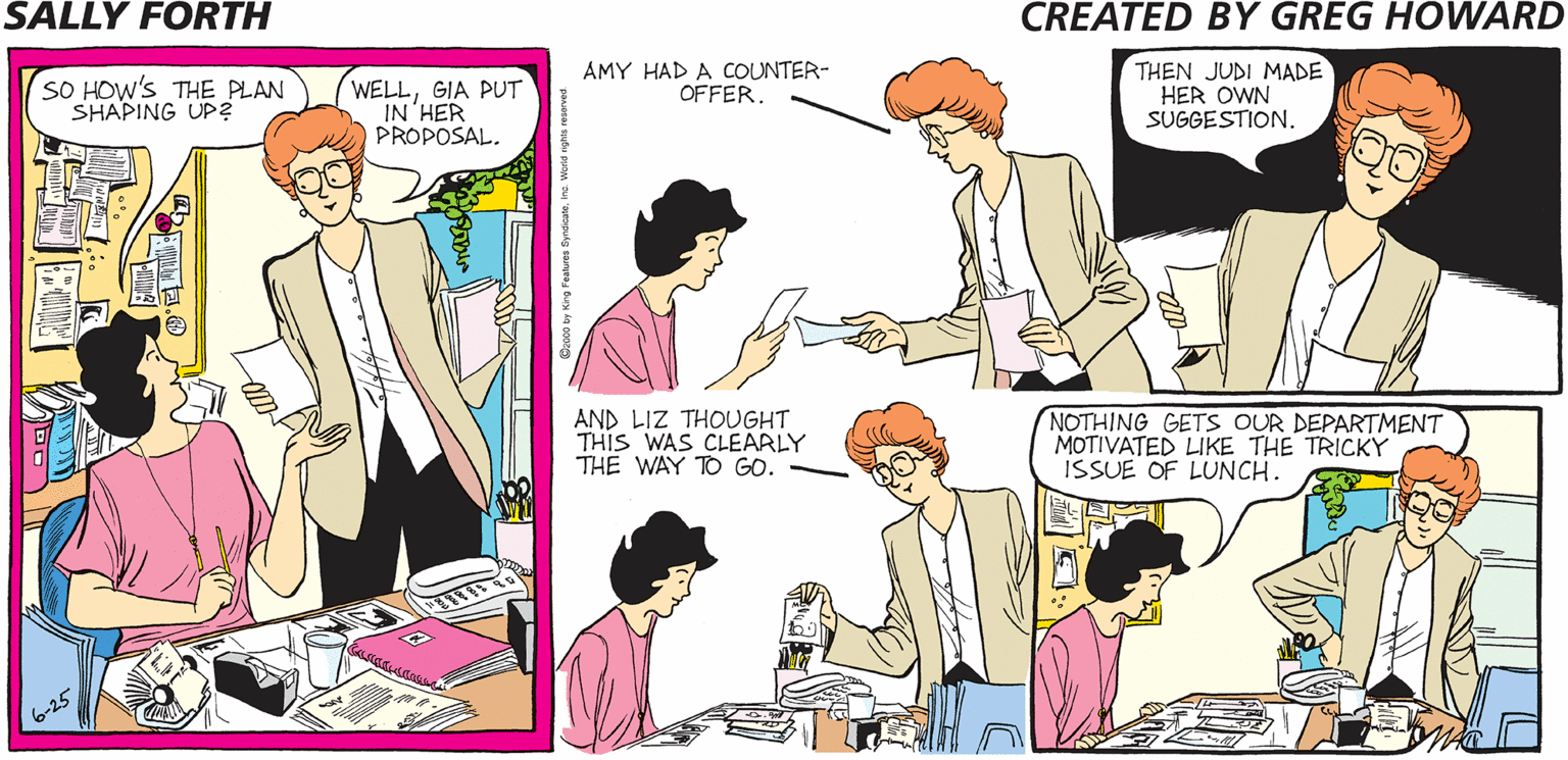 Purple OCR: SALLY FORTH SO HOW'S THE PLAN SHAPING UP? WELLGIA PUT IN 'HER PROPOSAL. AMY HAD A COUNTER- OFFER. THEN JUDI MADE HER OWN SUGGESTION. Created by O Greg Howard OH NO. AND LIZ THOUGHT THIS WAS CLEARLY THE WAY TO GO. NOTHING GETS OUR DEPARTMENT MOTIVATED LIKE THE TRICKY ISSUE OF LUNCH. 2 WE-MAIL: WHEN YOU ACCIDENTALLY SEND A L PERSONAL MESSAGE TO YOUR ENTIRE DEPARTMENT. SALLY FORTH SO HOW'S THE PLAN SHAPING UP? WELLGIA PUT IN 'HER PROPOSAL. AMY HAD A COUNTER- OFFER. THEN JUDI MADE HER OWN SUGGESTION. Created by O Greg Howard OH NO. AND LIZ THOUGHT THIS WAS CLEARLY THE WAY TO GO. NOTHING GETS OUR DEPARTMENT MOTIVATED LIKE THE TRICKY ISSUE OF LUNCH. 2 WE-MAIL: WHEN YOU ACCIDENTALLY SEND A L PERSONAL MESSAGE TO YOUR ENTIRE DEPARTMENT.