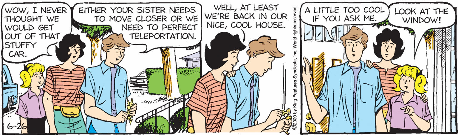 Cartoon OCR: WELLAT LEAST WOWI NEVER THOUGHT WE EITHER YOUR SISTER NEEDS TO MOVE CLOSER OR WE I WE'RE BACK IN OUR A LITTLE T00 COOL IF YOU ASK ME. LOOK AT THE WINDOW! NEED TO PERFECT NICECOOL HOUSE. TELEPORTATION. WOULD GET OUT OF THAT STUFFY CAR. 6-26 by King Features SyndicateInc. World rights reserved. WELLAT LEAST WOWI NEVER THOUGHT WE EITHER YOUR SISTER NEEDS TO MOVE CLOSER OR WE I WE'RE BACK IN OUR A LITTLE T00 COOL IF YOU ASK ME. LOOK AT THE WINDOW! NEED TO PERFECT NICECOOL HOUSE. TELEPORTATION. WOULD GET OUT OF THAT STUFFY CAR. 6-26 by King Features SyndicateInc. World rights reserved.