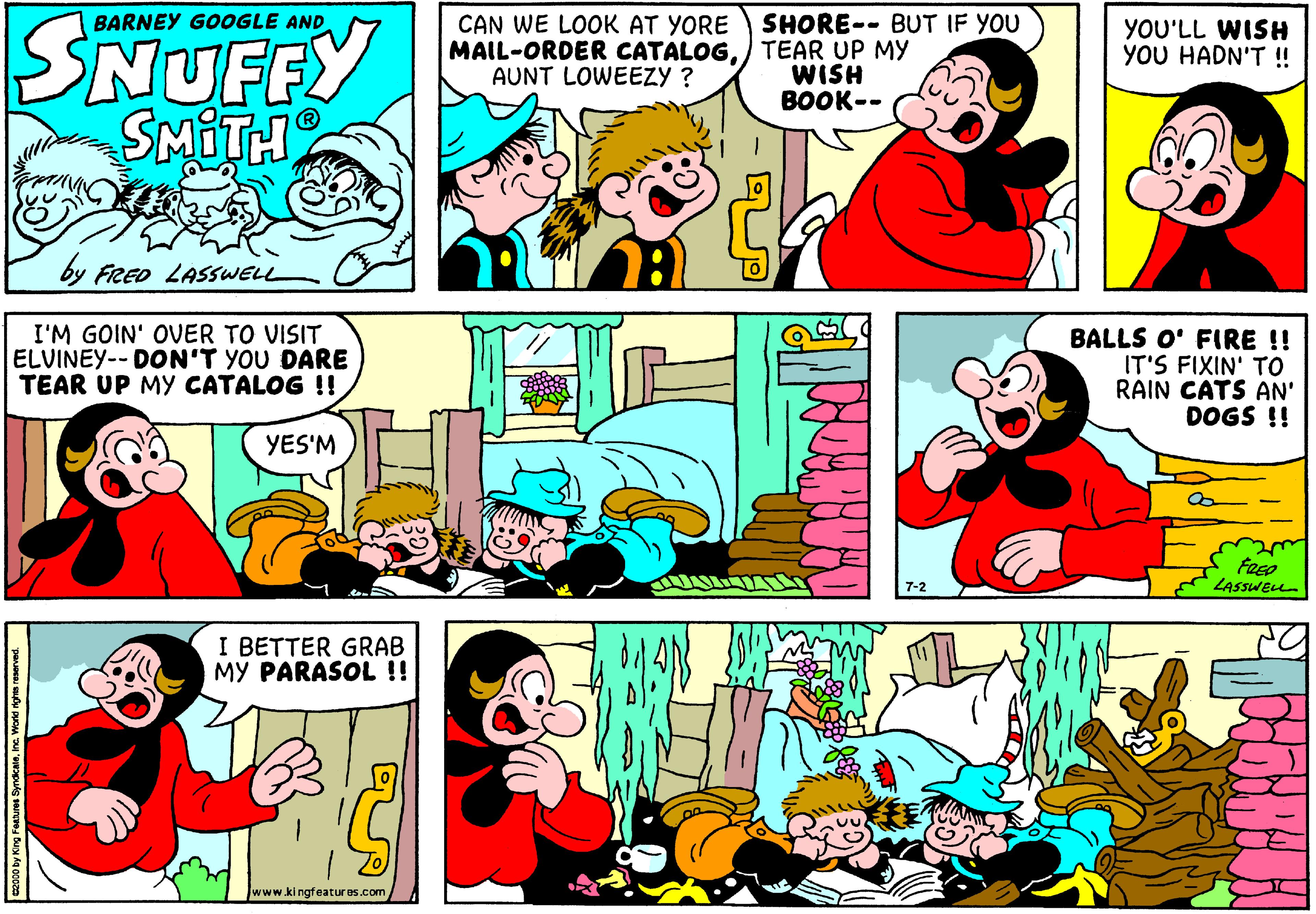 Illustration OCR: BARNEY GOOGLE AND CAN WE LOOK AT YORE MAIL-ORDER CATALOG) TEAR UP MY AUNT LOWEEZY ? SHORE-- BUT IF YOU SNUFFY SMITH YOU'LL WISH YOU HADN'T ! WISH BOOK-- by FRED LASSWELL I'M GOIN' OVER TO VISIT ELVINEY-- DON'T YOU DARE TEAR UP My CATALOG !! BALLS O' FIRE !! IT'S FIXIN' TO RAIN CATS AN' DOGS !! YES'M 3. LASSWELL. I BETTER GRAB MY PARASOL !! www.kingfeatures.com 2000 by King Feaures SynskaleInc. Word ngs reserved. BARNEY GOOGLE AND CAN WE LOOK AT YORE MAIL-ORDER CATALOG) TEAR UP MY AUNT LOWEEZY ? SHORE-- BUT IF YOU SNUFFY SMITH YOU'LL WISH YOU HADN'T ! WISH BOOK-- by FRED LASSWELL I'M GOIN' OVER TO VISIT ELVINEY-- DON'T YOU DARE TEAR UP My CATALOG !! BALLS O' FIRE !! IT'S FIXIN' TO RAIN CATS AN' DOGS !! YES'M 3. LASSWELL. I BETTER GRAB MY PARASOL !! www.kingfeatures.com 2000 by King Feaures SynskaleInc. Word ngs reserved.