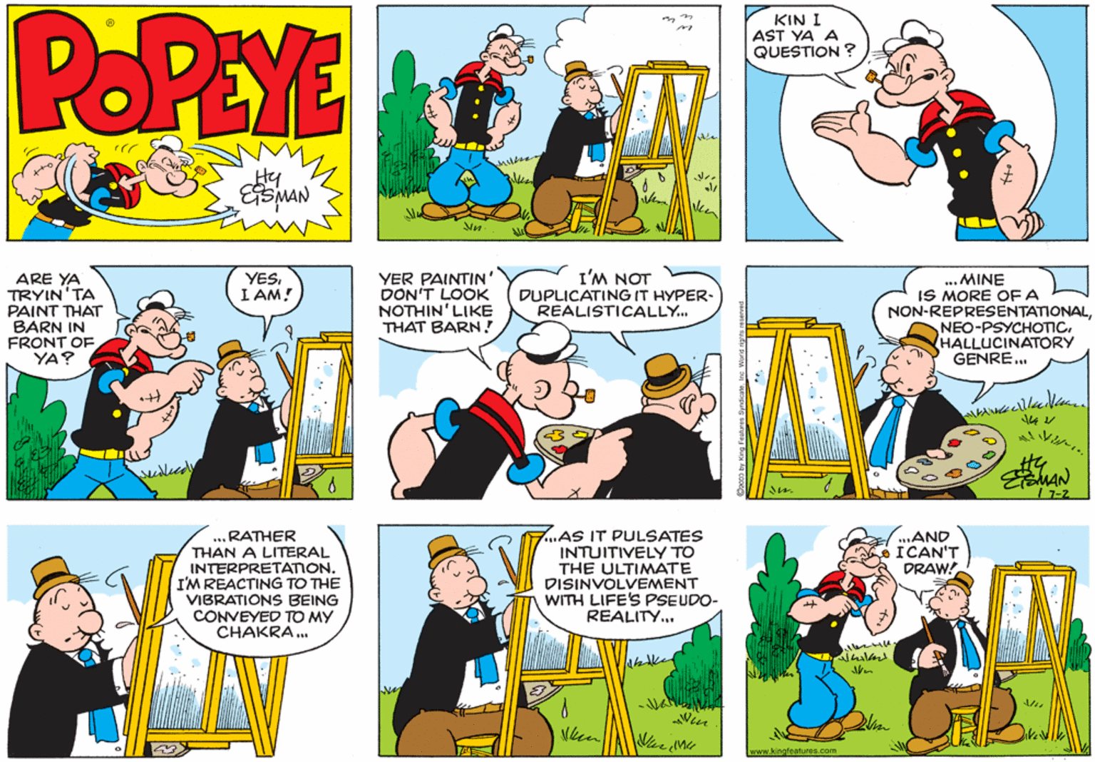 Parallel OCR: POPEYE KIN I AST YA A QUESTION ? Hy ARE YA TRYIN'TA PAINT THAT BARN IN FRONT OF YA? YER PAINTIN' DON'T LOOK NOTHIN'LIKE THAT BARN! I'M NOT DUPLICATING IT HYPER- REALISTICALLY. YESI AM! ... MINE IS MORE OF A NON-REPRESENTATIONALHALLUCINATORY GENRE.. EMAN 17-2 ... RATHER THAN A LITERAL INTERPRETATION. I'M REACTING TO THE VIBRATIONS BEING CONVEYED TO MY CHAKRA . 7..AS IT PULSATES INTUITIVELY TO THE ULTIMATE VI DISINVOLVEMENT ..AND ICAN'T DRAW! WITH LIFE'S PSEUDO- REALITY.. Win www.kingfeatures.com POPEYE KIN I AST YA A QUESTION ? Hy ARE YA TRYIN'TA PAINT THAT BARN IN FRONT OF YA? YER PAINTIN' DON'T LOOK NOTHIN'LIKE THAT BARN! I'M NOT DUPLICATING IT HYPER- REALISTICALLY. YESI AM! ... MINE IS MORE OF A NON-REPRESENTATIONALHALLUCINATORY GENRE.. EMAN 17-2 ... RATHER THAN A LITERAL INTERPRETATION. I'M REACTING TO THE VIBRATIONS BEING CONVEYED TO MY CHAKRA . 7..AS IT PULSATES INTUITIVELY TO THE ULTIMATE VI DISINVOLVEMENT ..AND ICAN'T DRAW! WITH LIFE'S PSEUDO- REALITY.. Win www.kingfeatures.com