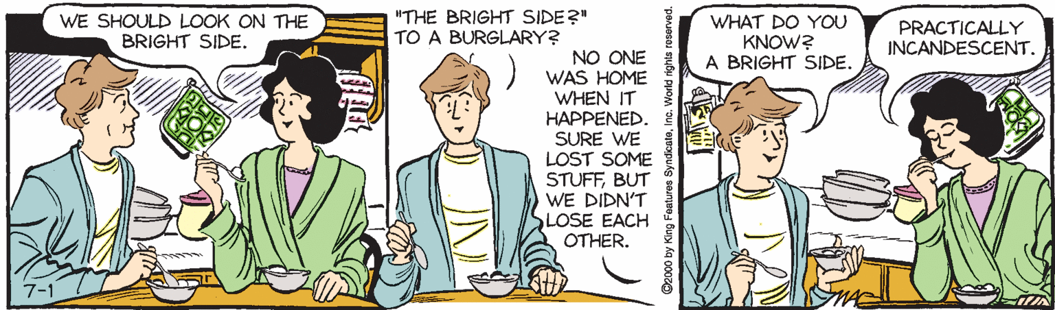 Pleased OCR: WE SHOULD LOOK ON THE BRIGHT SIDE. "THE BRIGHT SIDE?" TO A BURGLARY? WHAT DO YOU KNOW? A BRIGHT SIDE. PRACTICALLY INCANDESCENT. NO ONE WAS HOME WHEN IT HAPPENED. SURE WE LOST SOME STUFFBUT WE DIDN'T SLOSE EACH OTHER. 7-1 nts roserved. WE SHOULD LOOK ON THE BRIGHT SIDE. "THE BRIGHT SIDE?" TO A BURGLARY? WHAT DO YOU KNOW? A BRIGHT SIDE. PRACTICALLY INCANDESCENT. NO ONE WAS HOME WHEN IT HAPPENED. SURE WE LOST SOME STUFFBUT WE DIDN'T SLOSE EACH OTHER. 7-1 nts roserved.