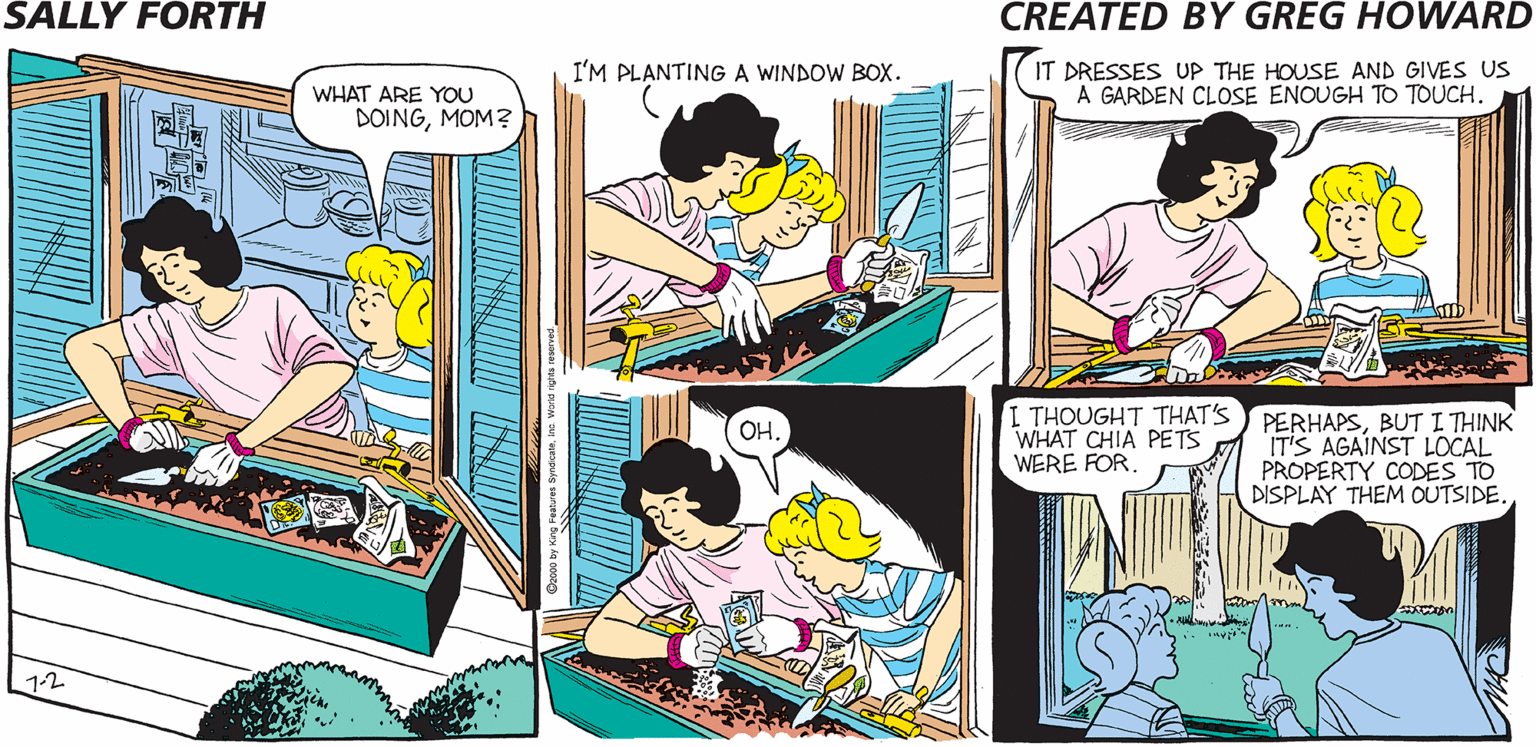 Humour OCR: SALLY FORTH I'M PLANTINGA WINDOW BOX. IT DRESSES UP THE HOUSE AND GIVES US A GARDEN CLOSE ENOUGH TO TOUCH. WHAT ARE YOU DOINGMOM? Created by Greg Howard I THOUGHT THAT'S WHAT CHIA PETS WERE FORBUT I THINK IT'S AGAINST LOCAL PROPERTY CODES TO DISPLAY THEM OUTSIDE. COST OF SEEDS: $10 HOURS TO PLANT: 1 LOOK ON SALLY'S FACE WHEN SHE REALIZES SHE ACCIDENTALLY PLANTED WATERMELON: PRICELESS 12 NIN SALLY FORTH I'M PLANTINGA WINDOW BOX. IT DRESSES UP THE HOUSE AND GIVES US A GARDEN CLOSE ENOUGH TO TOUCH. WHAT ARE YOU DOINGMOM? Created by Greg Howard I THOUGHT THAT'S WHAT CHIA PETS WERE FORBUT I THINK IT'S AGAINST LOCAL PROPERTY CODES TO DISPLAY THEM OUTSIDE. COST OF SEEDS: $10 HOURS TO PLANT: 1 LOOK ON SALLY'S FACE WHEN SHE REALIZES SHE ACCIDENTALLY PLANTED WATERMELON: PRICELESS 12 NIN