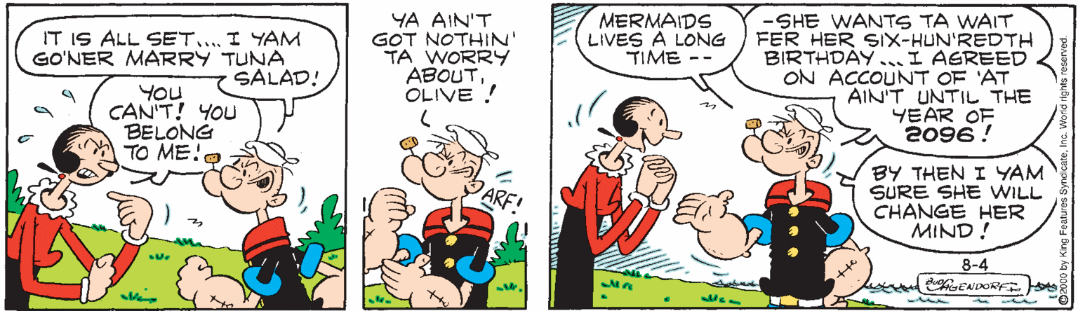 Conversation OCR: YA AIN'T GOT NOTHIN' TA WORRY ABOUTOLIVE ! MERMAIDS LIVES A LONG TIME -SHE WANTS TA WAIT FER HER SIX-HUN'REDTH BIRTHDAY... I AGREED ON ACCOUNT OF 'AT AIN'T UNTIL THE YEAR OF 2096 ! IT IS ALL SET.... I YAM GO'NER MARRY TUNA SALAD! You CAN'T! YOU BELONG TO ME!O BY THEN I YAM SURE SHE WILL CHANGE HER MIND ! ARF 8-4 ENDORF. Js YA AIN'T GOT NOTHIN' TA WORRY ABOUTOLIVE ! MERMAIDS LIVES A LONG TIME -SHE WANTS TA WAIT FER HER SIX-HUN'REDTH BIRTHDAY... I AGREED ON ACCOUNT OF 'AT AIN'T UNTIL THE YEAR OF 2096 ! IT IS ALL SET.... I YAM GO'NER MARRY TUNA SALAD! You CAN'T! YOU BELONG TO ME!O BY THEN I YAM SURE SHE WILL CHANGE HER MIND ! ARF 8-4 ENDORF. Js