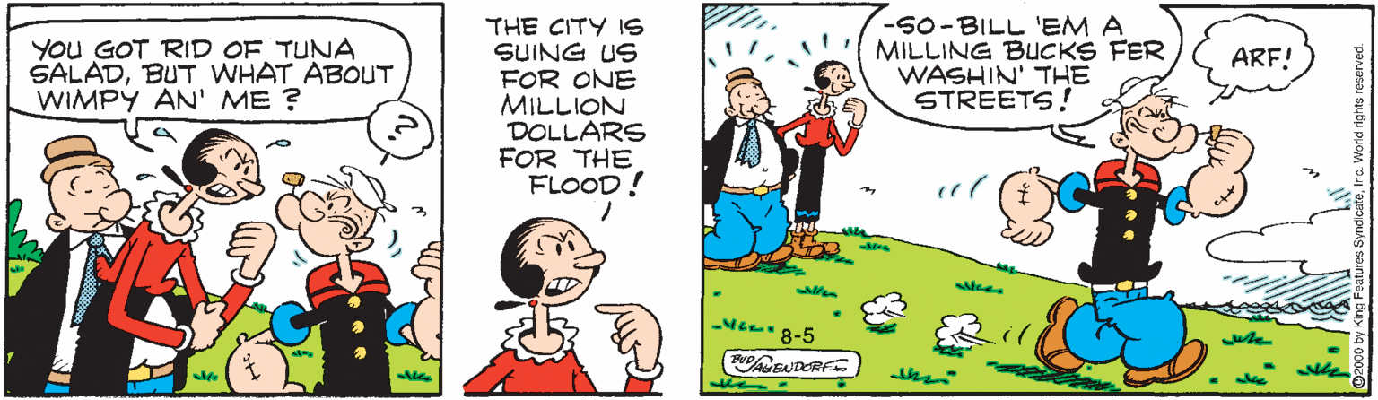 Pleased OCR: THE CITY IS SUING US FOR ONE MILLION DOLLARS FOR THE FLOOD! -50-BILL 'EM A MILLING BUCKS FER WASHIN' THE STREETS ! YOU GOT RID OF TUNA SALADBUT WHAT ABOUT WIMPY AN' ME ? ARF! -Me 8-5 the THE CITY IS SUING US FOR ONE MILLION DOLLARS FOR THE FLOOD! -50-BILL 'EM A MILLING BUCKS FER WASHIN' THE STREETS ! YOU GOT RID OF TUNA SALADBUT WHAT ABOUT WIMPY AN' ME ? ARF! -Me 8-5 the
