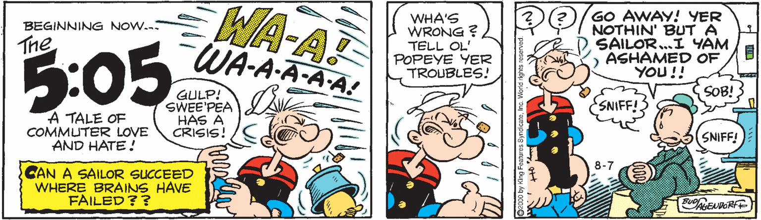 Handwriting OCR: WA-AT WHA'S WRONG ? TELL OL' POPEYE YER TROUBLES! GO AWAY! YER NOTHIN' BUT A SAILOR..I YAM ) ASHAMED OF YOU!! BEGINNING NOW. The WA-A-A-A-A! 5:05 SOB! GULP! SWEE'PEA HAS A CRISIS! SNIFF! A TALE OF COMMUTER LOVE AND HATE ! SNIFF! CAN A SAILOR SUCCEED WHERE BRAINS HAVE FAILED?? BuNENDORFT WA-AT WHA'S WRONG ? TELL OL' POPEYE YER TROUBLES! GO AWAY! YER NOTHIN' BUT A SAILOR..I YAM ) ASHAMED OF YOU!! BEGINNING NOW. The WA-A-A-A-A! 5:05 SOB! GULP! SWEE'PEA HAS A CRISIS! SNIFF! A TALE OF COMMUTER LOVE AND HATE ! SNIFF! CAN A SAILOR SUCCEED WHERE BRAINS HAVE FAILED?? BuNENDORFT