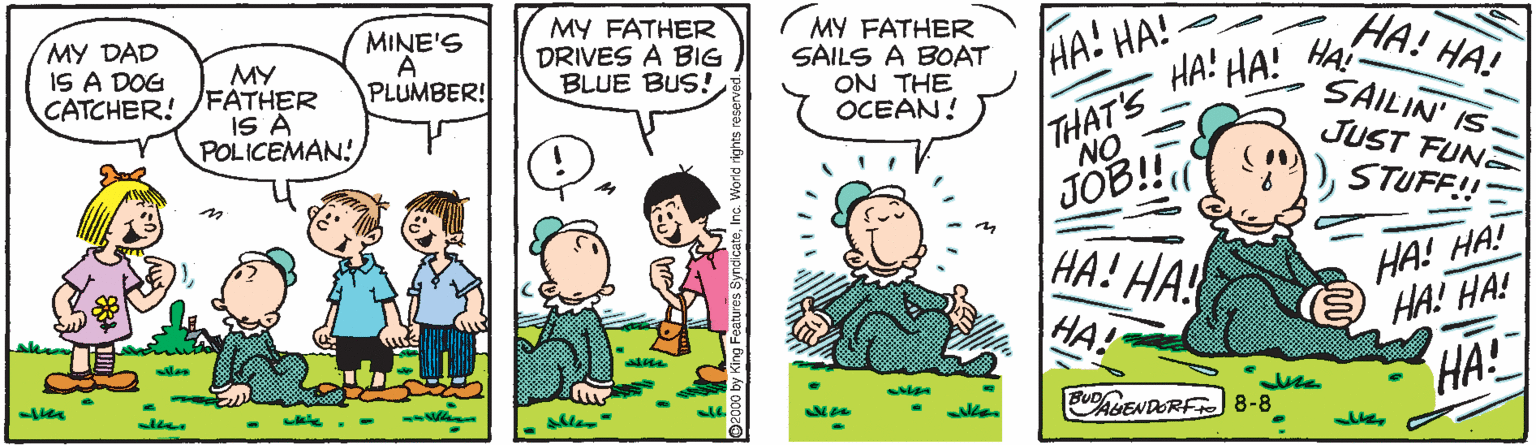 Conversation OCR: MY CATCHER! /FATHER IS A POLICEMAN! MY DAD IS A DOG MINE'S A PLUMBER! MY FATHER DRIVES A BIG BLUE BUS! MY FATHER SAILS A BOAT ON THE OCEAN! HA! HA! HA! HA! HA! SAILIN' IS- JUST FUN HA! HA! THAT'S NO JOB!! HA! HA! HA STUFF! in HA! HA! HA! HA! HA! JUENDORF8-8 MY CATCHER! /FATHER IS A POLICEMAN! MY DAD IS A DOG MINE'S A PLUMBER! MY FATHER DRIVES A BIG BLUE BUS! MY FATHER SAILS A BOAT ON THE OCEAN! HA! HA! HA! HA! HA! SAILIN' IS- JUST FUN HA! HA! THAT'S NO JOB!! HA! HA! HA STUFF! in HA! HA! HA! HA! HA! JUENDORF8-8