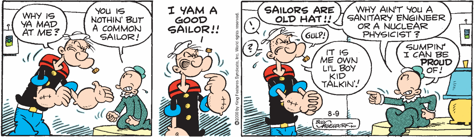 Animation OCR: WHY IS YA MAD AT ME ? YOU IS NOTHIN' BUT A COMMON SAILOR! I YAM A GOOD SAILOR!! SAILORS ARE OLD HAT!!. WHY AIN'T YOU A SANITARY ENGINEER OR A NUCLEAR PHYSICIST ? GULP! IT IS ME OWN LI'L BOY KID TALKIN'! SUMPIN I CAN BE PROUD OF! 8-9 RGENDORF 2000 by King Feetures Sy WHY IS YA MAD AT ME ? YOU IS NOTHIN' BUT A COMMON SAILOR! I YAM A GOOD SAILOR!! SAILORS ARE OLD HAT!!. WHY AIN'T YOU A SANITARY ENGINEER OR A NUCLEAR PHYSICIST ? GULP! IT IS ME OWN LI'L BOY KID TALKIN'! SUMPIN I CAN BE PROUD OF! 8-9 RGENDORF 2000 by King Feetures Sy