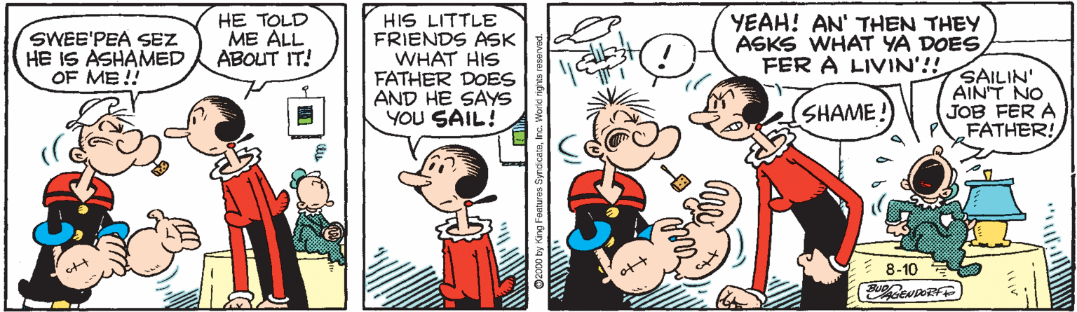 Gesture OCR: HIS LITTLE FRIENDS ASK WHAT HIS FATHER DOES AND HE SAYS YOU SAIL! SWEE'PEA SEZ HE IS ASHAMED OF ME!! HE TOLD ME ALL ABOUT IT! YEAH! AN' THEN THEY ASKS WHAT YA DOES FER A LIVIN'!! SAILIN' AINT NO JOB FER A FATHER! SHAME 8-10 2000 by King Foaluros SyndicateInc. Worki rig HIS LITTLE FRIENDS ASK WHAT HIS FATHER DOES AND HE SAYS YOU SAIL! SWEE'PEA SEZ HE IS ASHAMED OF ME!! HE TOLD ME ALL ABOUT IT! YEAH! AN' THEN THEY ASKS WHAT YA DOES FER A LIVIN'!! SAILIN' AINT NO JOB FER A FATHER! SHAME 8-10 2000 by King Foaluros SyndicateInc. Worki rig