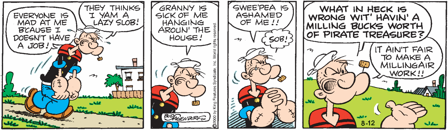 Sharing OCR: EVERYONE IS MAD AT ME BCAUSE I a DOESN'T HAVE A JOB!S THEY THINKS I YAM A LAZY SLOB! GRANNY IS SICK OF ME HANGING AROUN' THE HOUSE! SWEE'PEA IS ASHAMED OF ME !! WHAT IN HECK IS WRONG WIT' HAVIN' A MILLING BUCKS WORTH OF PIRATE TREASURE? SOB! IT AIN'T FAIR TO MAKE A MILLINGAIR WORK!! 8-12 EVERYONE IS MAD AT ME BCAUSE I a DOESN'T HAVE A JOB!S THEY THINKS I YAM A LAZY SLOB! GRANNY IS SICK OF ME HANGING AROUN' THE HOUSE! SWEE'PEA IS ASHAMED OF ME !! WHAT IN HECK IS WRONG WIT' HAVIN' A MILLING BUCKS WORTH OF PIRATE TREASURE? SOB! IT AIN'T FAIR TO MAKE A MILLINGAIR WORK!! 8-12