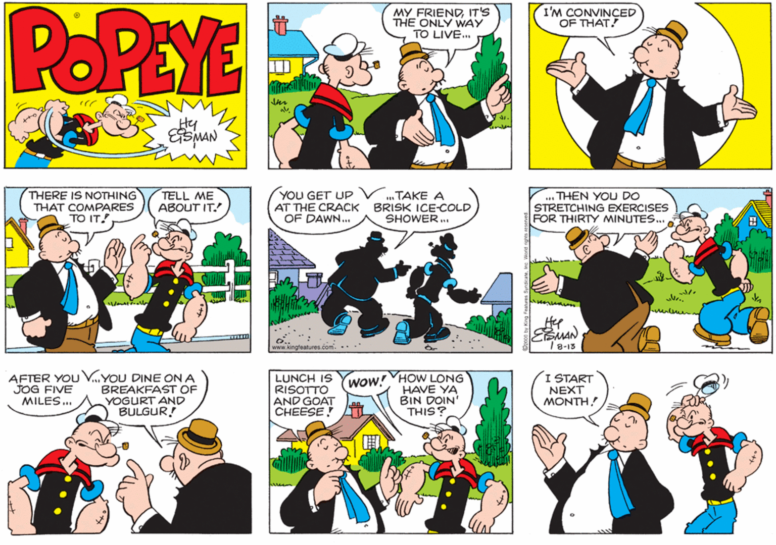 Parallel OCR: POPEYE MY FRIENDIT'S THE ONLY WAY TO LIVE. I'M CONVINÇED OF THAT! Hy THERE IS NOTHING TELL ME ABOUT IT. YOU GET UP AT THE CRACK BRISK ICE-COLD OF DAWN... . TAKE A ... THEN YOU DO STRETCHING EXERCISES FOR THIRTY MINUTES. THAT COMPARES TO IT. SHOWER . BMAN / 8-13 www.kingteatures.com.... AFTER YOU VYOU DINE ON A BREAKFAST OF YOGURT AND BULGUR! LUNCH IS RISOTTO AND GOAT CHEESE! I START NEXT MONTH! wow! HOW LONG JOG FIVE MILES ... HAVE YA BIN DOIN' THIS? POPEYE MY FRIENDIT'S THE ONLY WAY TO LIVE. I'M CONVINÇED OF THAT! Hy THERE IS NOTHING TELL ME ABOUT IT. YOU GET UP AT THE CRACK BRISK ICE-COLD OF DAWN... . TAKE A ... THEN YOU DO STRETCHING EXERCISES FOR THIRTY MINUTES. THAT COMPARES TO IT. SHOWER . BMAN / 8-13 www.kingteatures.com.... AFTER YOU VYOU DINE ON A BREAKFAST OF YOGURT AND BULGUR! LUNCH IS RISOTTO AND GOAT CHEESE! I START NEXT MONTH! wow! HOW LONG JOG FIVE MILES ... HAVE YA BIN DOIN' THIS?