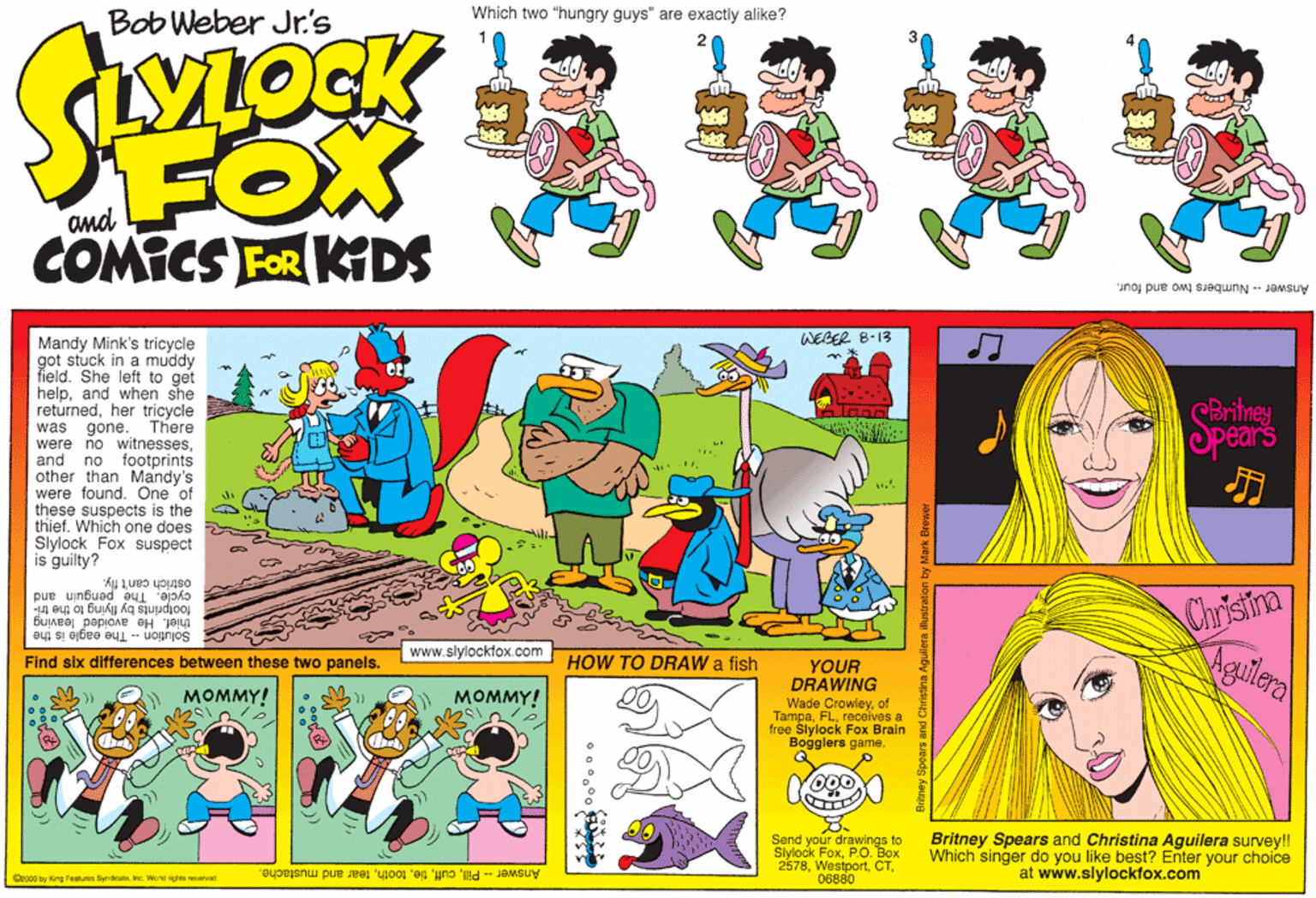 Parallel OCR: Which two "hungry guys" are exactly alike? ??? Bob Weber Jr.'s FOX COMICS FOR KIDS Answer - Numbers two and four. Mandy Mink's tricycle WEBER 8-13 got stuck in a muddy field. She left to get helpand when she returnedher tricycle was gone. There were no witnessesCBritney Spears and no footprints other than Mandy's were found. One of these suspects is the thief. Which one does Siylock Fox suspect is guilty? osrich can't fly. cycle. The footprints by flying to the tri- Chrisina guin and Solution - The eagle is the thief. He avoided leaving www.slylockfox.com Find six differences between these two panels. HOW TO DRAW a fish YOUR DRAWING ????Y! mal ???MY! Wade Crowleyof Tampareceives a free Slylock Fox Brain Bogglers game Send your drawings to Siylock FoxP.O. Box 257806880 Britney Spears and Christina Aguilera survey!! Which singer do you like best? Enter your choice at www.slylockfox.com Coocoby King Features Syrdoate Work rgts reserved Answer Pilltear and mustache. Which two "hungry guys" are exactly alike? ? ? ? Bob Weber Jr.'s FOX COMICS FOR KIDS Answer - Numbers two and four. Mandy Mink's tricycle WEBER 8-13 got stuck in a muddy field. She left to get helpand when she returnedher tricycle was gone. There were no witnessesCBritney Spears and no footprints other than Mandy's were found. One of these suspects is the thief. Which one does Siylock Fox suspect is guilty? osrich can't fly. cycle. The footprints by flying to the tri- Chrisina guin and Solution - The eagle is the thief. He avoided leaving www.slylockfox.com Find six differences between these two panels. HOW TO DRAW a fish YOUR DRAWING ????Y! mal ???MY! Wade Crowleyof Tampareceives a free Slylock Fox Brain Bogglers game Send your drawings to Siylock FoxP.O. Box 257806880 Britney Spears and Christina Aguilera survey!! Which singer do you like best? Enter your choice at www.slylockfox.com Coocoby King Features Syrdoate Work rgts reserved Answer Pilltear and mustache.