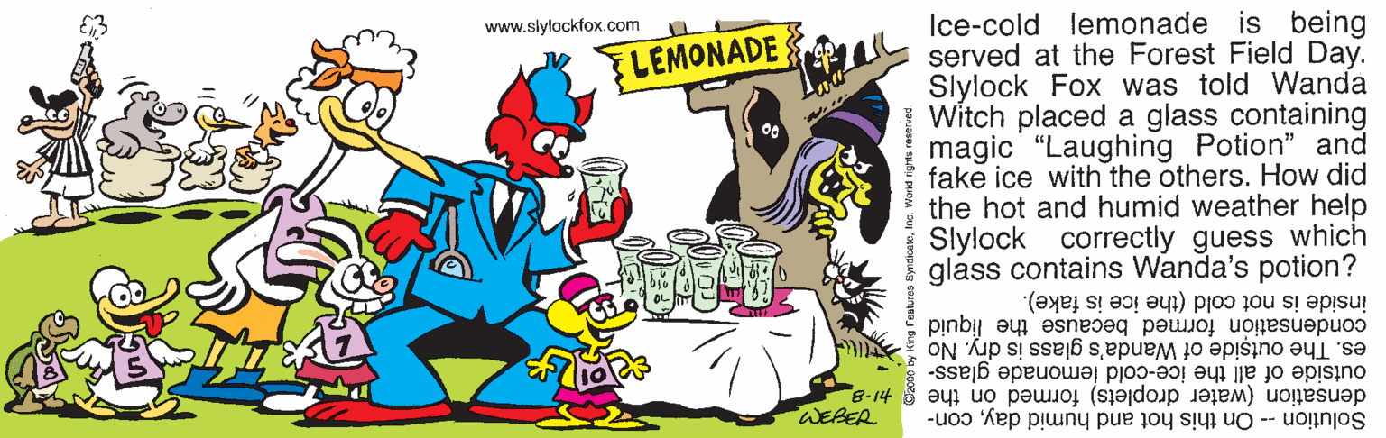 Cake decorating supply OCR: Ice-cold lemonade is being served at the Forest Field Day. Slylock Fox was told Wanda Witch placed a glass containing magic "Laughing Potion" and fake ice with the others. How did the hot and humid weather help Slylock glass contains Wanda's potion? www.slylockfox.com FLEMONADE correctly guess which inside is not cold (the ice is fake). condensation formed because the liquid es. The outside of Wanda's glass is dry. No densation (water droplets) formed on the -8 WERER outside of all the ice-cold lemonade glass- Solution -- On this hot and humid daycon- Ice-cold lemonade is being served at the Forest Field Day. Slylock Fox was told Wanda Witch placed a glass containing magic "Laughing Potion" and fake ice with the others. How did the hot and humid weather help Slylock glass contains Wanda's potion? www.slylockfox.com FLEMONADE correctly guess which inside is not cold (the ice is fake). condensation formed because the liquid es. The outside of Wanda's glass is dry. No densation (water droplets) formed on the -8 WERER outside of all the ice-cold lemonade glass- Solution -- On this hot and humid day