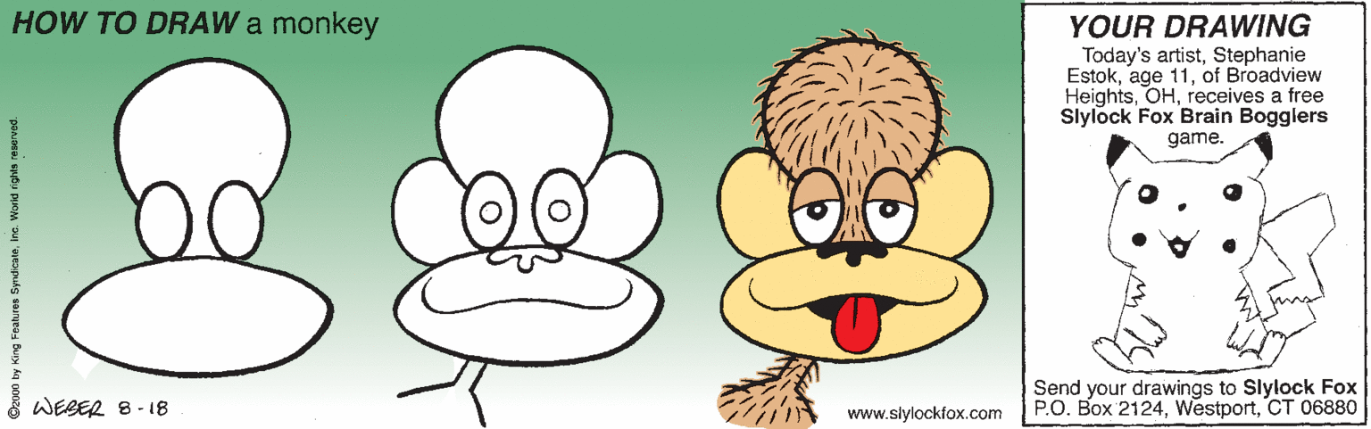 Organism OCR: HOW TO DRAW a monkey YOUR DRAWING Today's artistStephanie Estokof Broadview Heightsreceives a free Slylock Fox Brain Bogglers game. WEBER 8-18 Send your drawings to Slylock Fox P.O. Box 2124CT 06880 www.slylockfox.com 2000 by King Features Syndicaleinc. Worid righta reserved. HOW TO DRAW a monkey YOUR DRAWING Today's artistStephanie Estokage 11of Broadview Heightsreceives a free Slylock Fox Brain Bogglers game. WEBER 8-18 Send your drawings to Slylock Fox P.O. Box 2124CT 06880 www.slylockfox.com 2000 by King Features Syndicaleinc. Worid righta reserved.