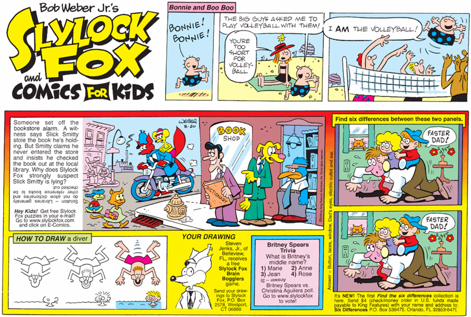 Magenta OCR: Bob Weber Jr.'s Bonnie and Bo0 Boo STOCK THE BIG GUYS ASKED ME TO PLAY VOLEYBALL WITH THEM! BONNIE! BONNIE! I AM THE VOLLEYBALL! FOX COMICS FER KDS YOURE TOO SHORT FOR VOLLEY- BALL and Find six differences between these two panels. WEBER :- Someone set off the bookstore alarm. A wit- ness says Slick Smitty stole the book he's hold- ing. But Smitty claims he never entered the store and insists he checked the book out at the local library. Why does Slylock Fox strongly suspect Slick Smitty is lying? checked out. 8.20 BOOK SHOP FASTER DAD! €3 other reference books to be do not allow dictionaries and Solution - Libraries generally Hey Kids! Get free Slylock Fox puzzies in your e-mail! to www.slylockfox.com and click on E-Comics. FASTER DAD! HOW TO DRAW a diver YOUR DRAWING Steven Jenksof Belleviewreceives a free Slylock Fox Brain Bogglers game. Britney Spears Trivia What is Britney's middle name? 1) Marie 2) Anne 3) Jean 4) Rose Answer -- 3) Send your draw- ings to Slylock FoxP.O. Box 2578CT 06880 Britney Spears vs. Christina Aguilera poll. Go to www.slylockfox to vote! It's NEW! The first Find the six differences collection is here. Send $4 (check/money order in U.S. funds made payable to King Features) with your name and address to: Six Differences P.O. Box 536475FL 32853-6475 ? Answer - Buttonelectric outlet and ea Bob Weber Jr.'s Bonnie and Bo0 Boo STOCK THE BIG GUYS ASKED ME TO PLAY VOLEYBALL WITH THEM! BONNIE! BONNIE! I AM THE VOLLEYBALL! FOX COMICS FER KDS YOURE TOO SHORT FOR VOLLEY- BALL and Find six differences between these two panels. WEBER :- Someone set off the bookstore alarm. A wit- ness says Slick Smitty stole the book he's hold- ing. But Smitty claims he never entered the store and insists he checked the book out at the local library. Why does Slylock Fox strongly suspect Slick Smitty is lying? checked out. 8.20 BOOK SHOP FASTER DAD! €3 other reference books to be do not allow dictionaries and Solution - Libraries generally Hey Kids! Get free Slylock Fox puzzies in your e-mail! to www.slylockfox.com and click on E-Comics. FASTER DAD! HOW TO DRAW a diver YOUR DRAWING Steven Jenksof Belleviewreceives a free Slylock Fox Brain Bogglers game. Britney Spears Trivia What is Britney's middle name? 1) Marie 2) Anne 3) Jean 4) Rose Answer -- 3) Send your draw- ings to Slylock FoxP.O. Box 2578CT 06880 Britney Spears vs. Christina Aguilera poll. Go to www.slylockfox to vote! It's NEW! The first Find the six differences collection is here. Send $4 (check/money order in U.S. funds made payable to King Features) with your name and address to: Six Differences P.O. Box 536475FL 32853-6475 ? Answer - ButtonDad's eyeselectric outlet and ea