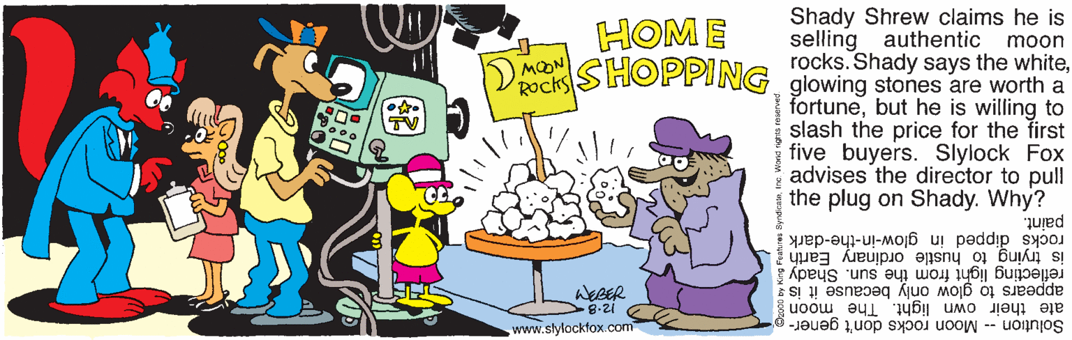 Clip art OCR: HOM E Shady Shrew claims he is selling authentic rocks. Shady says the whitemoon ) MOON Rocks SHOPPING glowing stones are worth a fortunebut he is willing to slash the price for the first five buyers. Slylock Fox advises the director to pull the plug on Shady. Why? TV paint. rocks dipped in glow-in-the-dark reflecting light from the sun. Shady å is trying to hustle ordinary Earth ! WEBER 8-21 appears to glow only because it is ate their own light. The moon www.slylockfox.com Solution -- Moon rocks don't gener- HOM E Shady Shrew claims he is selling authentic rocks. Shady says the whitemoon ) MOON Rocks SHOPPING glowing stones are worth a fortunebut he is willing to slash the price for the first five buyers. Slylock Fox advises the director to pull the plug on Shady. Why? TV paint. rocks dipped in glow-in-the-dark reflecting light from the sun. Shady å is trying to hustle ordinary Earth ! WEBER 8-21 appears to glow only because it is ate their own light. The moon www.slylockfox.com Solution -- Moon rocks don't gener-