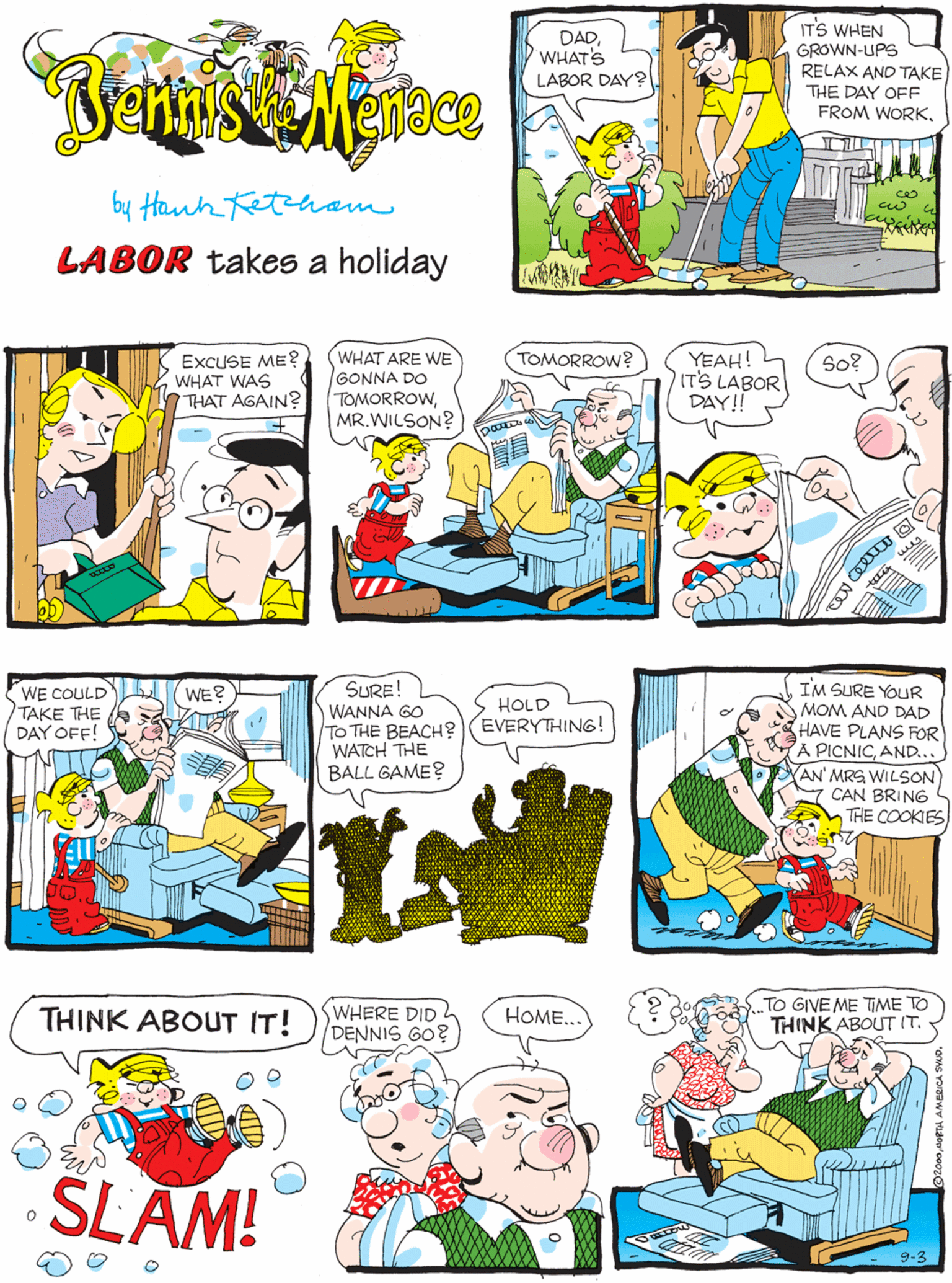 Mammal OCR: DADWHAT'S LABOR DAY2 ITS WHEN GROWN-UPS RELAX AND TAKE THE DAY OFF FROM WORKEXCUSE ME? WHAT WAS THAT AGAIN? Mace by Hanh eteham LABOR takes a holiday WHAT ARE WE GONNA DO TOMORROWMR.WILSON? TOMORROW? YEAH! IT'S LABOR DAY!! SURE! WANNA GO To THE BEACH? (EVERYTHING! WATCH THE BALL GAME? So? WE COULD TAKE THE DAY OFF! WE? HOLD TO GIVE ME TIME TO THINK ABOUT IT. IM SURE YOUR MOM AND DAD HAVE PLANS FOR A PICNICAND... AN' MRS WILSON CAN BRING THE COOKIES WHERE DID 2 DENNIS GO? THINK ABOUT IT! HOME.. SLAM! 9-3 DADWHAT'S LABOR DAY2 ITS WHEN GROWN-UPS RELAX AND TAKE THE DAY OFF FROM WORKEXCUSE ME? WHAT WAS THAT AGAIN? Mace by Hanh eteham LABOR takes a holiday WHAT ARE WE GONNA DO TOMORROWMR.WILSON? TOMORROW? YEAH! IT'S LABOR DAY!! SURE! WANNA GO To THE BEACH? (EVERYTHING! WATCH THE BALL GAME? So? WE COULD TAKE THE DAY OFF! WE? HOLD TO GIVE ME TIME TO THINK ABOUT IT. IM SURE YOUR MOM AND DAD HAVE PLANS FOR A PICNICAND... AN' MRS WILSON CAN BRING THE COOKIES WHERE DID 2 DENNIS GO? THINK ABOUT IT! HOME.. SLAM! 9-3