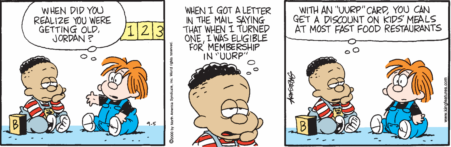 Illustration OCR: WHEN DID YOU REALIZE YOU WERE GETTING OLDJORDAN ? WHEN I GOT A LETTER IN THE MAIL SAYING THAT WHEN I TURNED ONEI WAS ELIGIBLE FOR MEMBERSHIP IN "UURP" WITH AN "UURP" CARDYOU CAN GET A DISCOUNT ON KIDS MEALS AT MOST FAST FOOD RESTAURANTS /1 23 9-5 92000 by North America SyndicateIne. WHEN DID YOU REALIZE YOU WERE GETTING OLDJORDAN ? WHEN I GOT A LETTER IN THE MAIL SAYING THAT WHEN I TURNED ONEI WAS ELIGIBLE FOR MEMBERSHIP IN "UURP" WITH AN "UURP" CARDYOU CAN GET A DISCOUNT ON KIDS MEALS AT MOST FAST FOOD RESTAURANTS /1 23 9-5 92000 by North America Syndicate