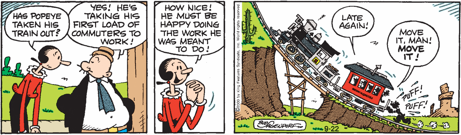 Fictional character OCR: HAS POPEYE TAKEN HIS TRAIN OUT? YES! HE'S TAKING HS FIRST LOAD OF COMMUTERS TO WORK! HOW NICE! HE MUST BE HAPPY DOING THE WORK HE WAS MEANT TO DO! LATE AGAIN! MOVE ITMAN! MOVE IT! PUFF: PUFF! BRENPOR w9-22 HAS POPEYE TAKEN HIS TRAIN OUT? YES! HE'S TAKING HS FIRST LOAD OF COMMUTERS TO WORK! HOW NICE! HE MUST BE HAPPY DOING THE WORK HE WAS MEANT TO DO! LATE AGAIN! MOVE ITMAN! MOVE IT! PUFF: PUFF! BRENPOR w9-22
