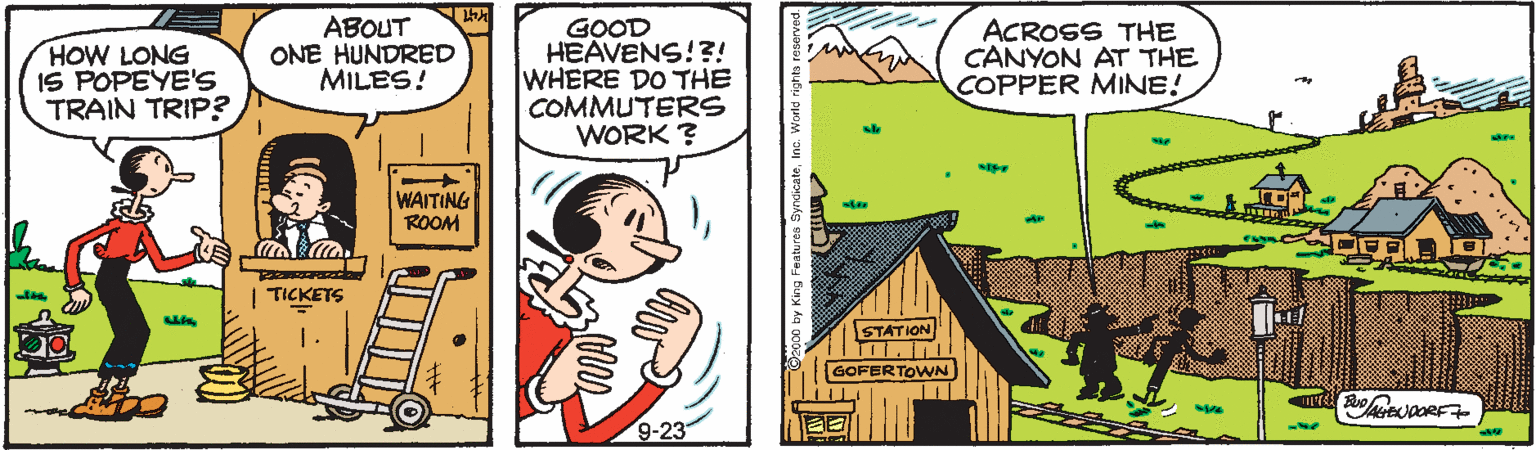 Adaptation OCR: HOW LONG IS POPEYE'S TRAIN TRIP? ABOUT ONE HUNDRED MILES! GOOD HEAVENS!?! WHERE DO THE COMMUTERS WORK ? ACROSS THE CANYON AT THE COPPER MINE! WAITING ROOM TICKETS STATION GOFERTOWN 9-23 HOW LONG IS POPEYE'S TRAIN TRIP? ABOUT ONE HUNDRED MILES! GOOD HEAVENS!?! WHERE DO THE COMMUTERS WORK ? ACROSS THE CANYON AT THE COPPER MINE! WAITING ROOM TICKETS STATION GOFERTOWN 9-23