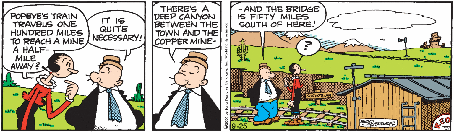 Illustration OCR: POPEYE'S TRAIN TRAVELS ONE HUNDRED MILES TO REACH A MINE A HALF- MILE AWAY? THERE'S A DEEP CANYON BETWEEN THE TOWN AND THE COPPER MINE- - AND THE BRIDGE IS FIFTY MILES SOUTH OF HERE! IT IS QUITE NECESSARY!! sle 9-25 POPEYE'S TRAIN TRAVELS ONE HUNDRED MILES TO REACH A MINE A HALF- MILE AWAY? THERE'S A DEEP CANYON BETWEEN THE TOWN AND THE COPPER MINE- - AND THE BRIDGE IS FIFTY MILES SOUTH OF HERE! IT IS QUITE NECESSARY!! sle 9-25
