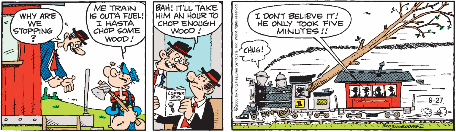 Rectangle OCR: WHY ARE WE STOPPING ME TRAIN IS OUT'A FUEL! I HASTA CHOP SOME WOOD! BAH! IT'LL TAKE HIM AN HOUR TO CHOP ENOUGH WOOD ! I DON'T BELIEVE IT! HE ONLY TOOK FIVE MINUTES !! CHUG! COPPER NEWS 9-27 2000 ty King Foatures Syndicate Warld rights re: WHY ARE WE STOPPING ME TRAIN IS OUT'A FUEL! I HASTA CHOP SOME WOOD! BAH! IT'LL TAKE HIM AN HOUR TO CHOP ENOUGH WOOD ! I DON'T BELIEVE IT! HE ONLY TOOK FIVE MINUTES !! CHUG! COPPER NEWS 9-27 2000 ty King Foatures Syndicate Warld rights re: