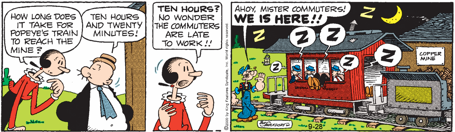 Art OCR: AHOYMISTER COMMUTERS! WE IS HERE!! HOW LONG DOES IT TAKE FOR POPEYE'S TRAIN TO REACH THE MINE ? TEN HOURS? NO WONDER THE COMMUTERS ARE LATE TO WORK !! TEN HOURS AND TWENTY MINUTES! COPPER MINE trag-28* Ozcop by King Foatures SyndicateIna AHOYMISTER COMMUTERS! WE IS HERE!! HOW LONG DOES IT TAKE FOR POPEYE'S TRAIN TO REACH THE MINE ? TEN HOURS? NO WONDER THE COMMUTERS ARE LATE TO WORK !! TEN HOURS AND TWENTY MINUTES! COPPER MINE trag-28* Ozcop by King Foatures Syndicate