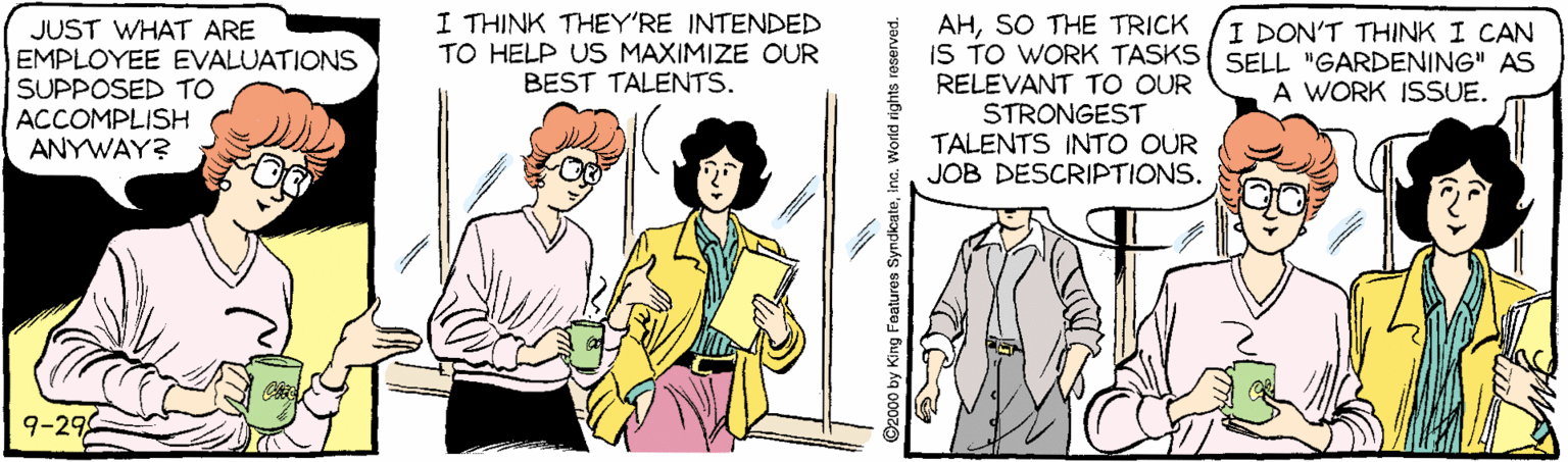 Parallel OCR: I THINK THEY'RE INTENDED TO HELP US MAXIMIZE OUR BEST TALENTS. JUST WHAT ARE EMPLOYEE EVALUATIONS SUPPOSED TO ACCOMPLISH ANYWAY? AHSO THE TRICK IS TO WORK TASKS{ SELL "GARDENING" AS RELEVANT TO OUR STRONGEST TALENTS INTO OUR JOB DESCRIPTIONS. I DON'T THINK I CAN A WORK ISSUE. 9-29 2000 by King Features Syndicateina. World rights reserved. I THINK THEY'RE INTENDED TO HELP US MAXIMIZE OUR BEST TALENTS. JUST WHAT ARE EMPLOYEE EVALUATIONS SUPPOSED TO ACCOMPLISH ANYWAY? AHSO THE TRICK IS TO WORK TASKS{ SELL "GARDENING" AS RELEVANT TO OUR STRONGEST TALENTS INTO OUR JOB DESCRIPTIONS. I DON'T THINK I CAN A WORK ISSUE. 9-29 2000 by King Features Syndicateina. World rights reserved.