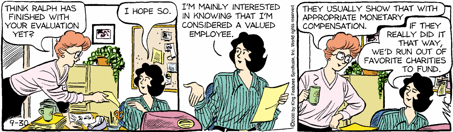 Illustration OCR: THINK RALPH HAS FINISHED VWITH YOUR EVALUATION YET? I'M MAINLY INTERESTED IN KNOWING THAT I'M CONSIDEREDA VALUED EMPLOYEE. THEY USUALLY SHOW THAT WITH APPROPRIATE MONETARY COMPENSATION. I HOPE SO. IF THEY REALLY DID IT THAT WAYWE'D RUN OUT OF FAVORITE CHARITIES TO FUND. 9-30 O2000 by Kin THINK RALPH HAS FINISHED VWITH YOUR EVALUATION YET? I'M MAINLY INTERESTED IN KNOWING THAT I'M CONSIDEREDA VALUED EMPLOYEE. THEY USUALLY SHOW THAT WITH APPROPRIATE MONETARY COMPENSATION. I HOPE SO. IF THEY REALLY DID IT THAT WAYWE'D RUN OUT OF FAVORITE CHARITIES TO FUND. 9-30 O2000 by Kin