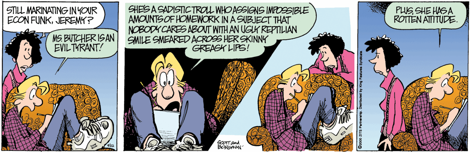 Animated cartoon OCR: SHES A SADISTICTROL WHO ASSIGNS IMPOSSIBLE AMOUNTS OF HOMEWORK IN A SUBJECT THAT NOBODY CARES ABOUT WITH AN UGLK REPTILIAN SMILE SMEAREDACROSS HERSKINNY GREASK LIPS! STILL MARINATINGINYOUR ECON FUNKJEREMY? PLUSSHE HASA ROTTEN ATTITUDE. MS. BUTCHER ISAN EVILTYRANT! ScOrtand BERGMAN O2000 ZITS Partnerahp. Dlertbuted by King Featuree Syn SHES A SADISTICTROL WHO ASSIGNS IMPOSSIBLE AMOUNTS OF HOMEWORK IN A SUBJECT THAT NOBODY CARES ABOUT WITH AN UGLK REPTILIAN SMILE SMEAREDACROSS HERSKINNY GREASK LIPS! STILL MARINATINGINYOUR ECON FUNKJEREMY? PLUSSHE HASA ROTTEN ATTITUDE. MS. BUTCHER ISAN EVILTYRANT! ScOrtand BERGMAN O2000 ZITS Partnerahp. Dlertbuted by King Featuree Syn