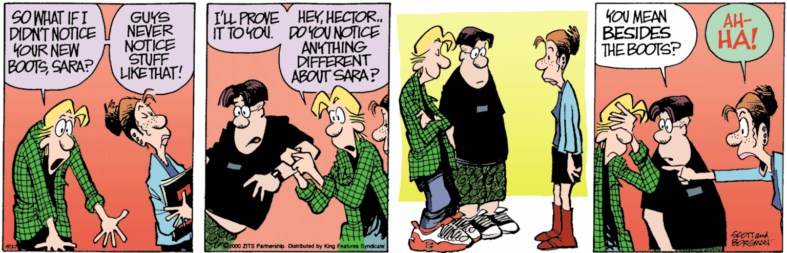 Happy OCR: SO WHAT IFI DIDNT NOTICE YOUR NEW BOOTSSARA? GUYS NEVER NOTICE STUFF LIKETHAT! I'L PROVE HEYHECTOR. IT TO YOU. DO YOU NOTICE ANYTHING DIFFERENT ABOUT SARA? YOU MEAN BESIDES THE BOOTS? AH- HA! scOTTAnd V000 ZITS Partrership Distibuted by King Features Syndicate SO WHAT IFI DIDNT NOTICE YOUR NEW BOOTSSARA? GUYS NEVER NOTICE STUFF LIKETHAT! I'L PROVE HEYHECTOR. IT TO YOU. DO YOU NOTICE ANYTHING DIFFERENT ABOUT SARA? YOU MEAN BESIDES THE BOOTS? AH- HA! scOTTAnd V000 ZITS Partrership Distibuted by King Features Syndicate