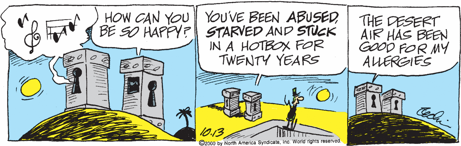 Art OCR: HOW CAN YOU YOU'VE BEEN ABUSEDBE SO HAPPY? STARVED AND STUCK IN A HOTBOX FOR TWENTY YEARS THE DESERT AIR HAS BEEN GOOD FOR MY ALLEREIES 10.13 ©2000 by North America SyndicateInc. World rights reserved. HOW CAN YOU YOU'VE BEEN ABUSEDBE SO HAPPY? STARVED AND STUCK IN A HOTBOX FOR TWENTY YEARS THE DESERT AIR HAS BEEN GOOD FOR MY ALLEREIES 10.13 ©2000 by North America SyndicateInc. World rights reserved.