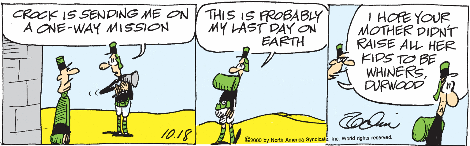 Illustration OCR: CROCK IS SENDING ME ON THIS IS FROBABLY MY LAST DAY ON EARTH I HOPE YOUR MOTHER DIDNT RAISE AL HER FIDS TO BE WHINERSDURWOOD A ONE-WAY MISSION 10.18 ©2000 by North America SyndicateInc. World rights reserved. CROCK IS SENDING ME ON THIS IS FROBABLY MY LAST DAY ON EARTH I HOPE YOUR MOTHER DIDNT RAISE AL HER FIDS TO BE WHINERSDURWOOD A ONE-WAY MISSION 10.18 ©2000 by North America SyndicateInc. World rights reserved.