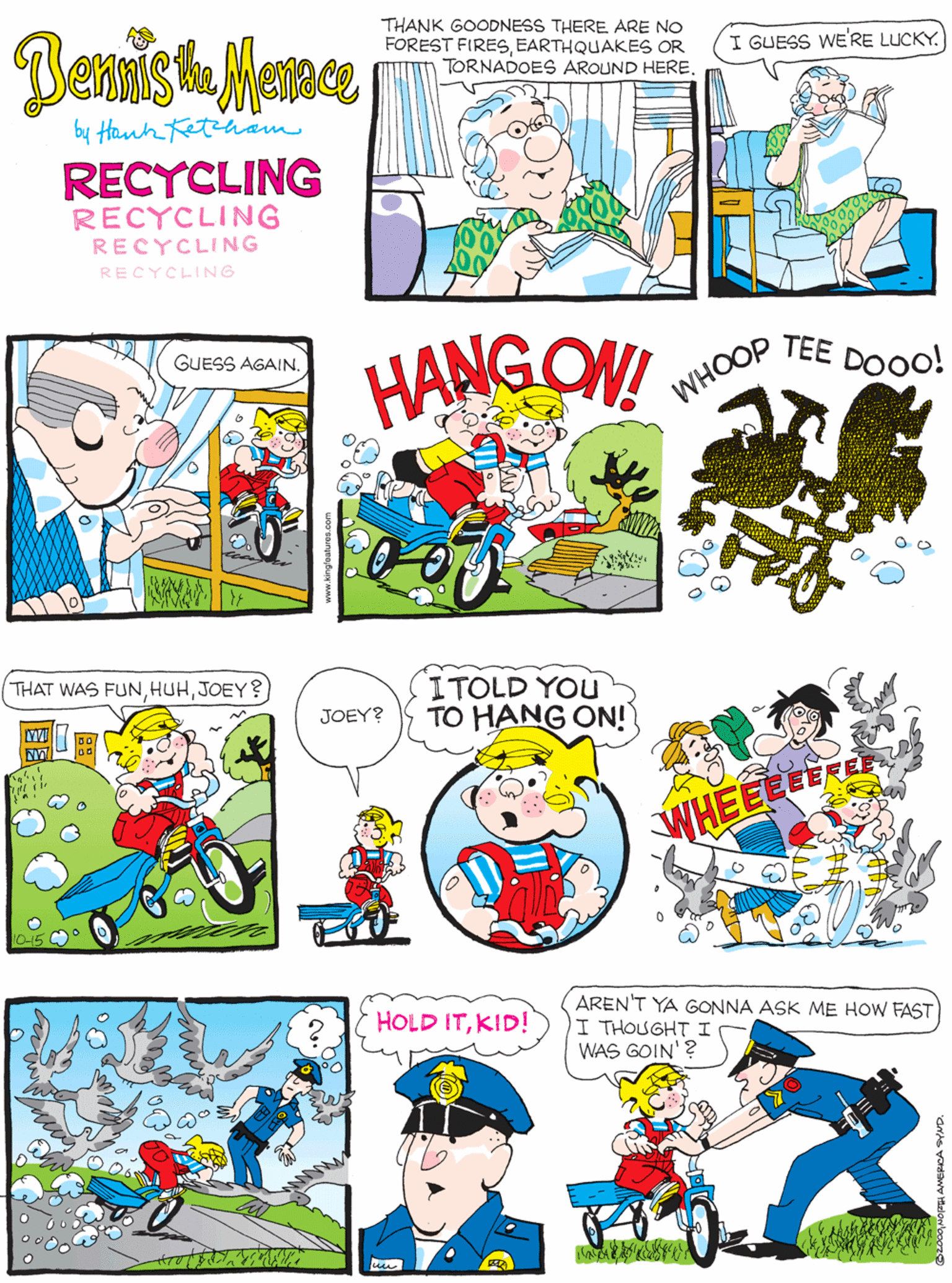 Parallel OCR: Dennish Mence THANK GOODNESS THERE ARE NO FOREST FIRESEARTHQUAKES OR TORNADOES AROUND HERE. I GUESS WE'RE LUCKY. GUESS AGAIN. by Hank Ketinam RECYCLING RECYCLING RECYCLING RECYCLING HANG ON! TEE DOOO! THAT WAS FUNJOEY? ITOLD YOU TO HANG ON! WHOOP JOEY? 10-15 C AREN'T YA GONNA ASK ME HOW FAST I THOUGHT I WAS GOIN'? HOLD ITKID! WHEELEE E Dennish Mence THANK GOODNESS THERE ARE NO FOREST FIRESEARTHQUAKES OR TORNADOES AROUND HERE. I GUESS WE'RE LUCKY. GUESS AGAIN. by Hank Ketinam RECYCLING RECYCLING RECYCLING RECYCLING HANG ON! TEE DOOO! THAT WAS FUNJOEY? ITOLD YOU TO HANG ON! WHOOP JOEY? 10-15 C AREN'T YA GONNA ASK ME HOW FAST I THOUGHT I WAS GOIN'? HOLD ITKID! WHEELEE E