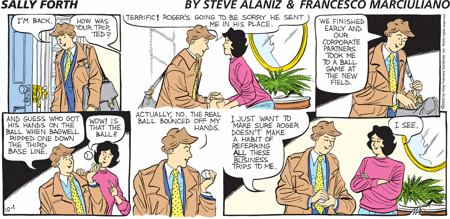 Human OCR: SALLY FORTH HOW WAS YOUR TRIP TED? TERRIFIC! ROGER'S GOING TO BE SORRY HE SENT ME IN HIS PLACE. WE FINISHED EARLY AND I'M BACKby Francesco Marciuliano and Steve Alaniz OUR CORPORATE PARTNERS TOOK ME TO A BALL GAME AT THE NEW FIELD. RETURNING FROM AN EXTENDED BUSINESS TRIP- WORSE-CASE SCENARIO ACTUALLYNO. THE REAL BALL BOUNCED OFF MY HANDS. I JUST WANT TO MAKE SURE ROGER DOESN'T MAKE A HABIT OF REFERRING ALL THESE BUSINESS TRIPS TO MEAND GUESS WHO GOT HIS HANDS ON THE BALL WHEN BAGWELL RIPPED ONE DOWN THE THIRD BASE LINE WOW! IS THAT THE BALL? I SEE. TED'S BACK. LET ME DO THE TALKING. o-1 SALLY FORTH HOW WAS YOUR TRIP TED? TERRIFIC! ROGER'S GOING TO BE SORRY HE SENT ME IN HIS PLACE. WE FINISHED EARLY AND I'M BACKby Francesco Marciuliano and Steve Alaniz OUR CORPORATE PARTNERS TOOK ME TO A BALL GAME AT THE NEW FIELD. RETURNING FROM AN EXTENDED BUSINESS TRIP- WORSE-CASE SCENARIO ACTUALLYNO. THE REAL BALL BOUNCED OFF MY HANDS. I JUST WANT TO MAKE SURE ROGER DOESN'T MAKE A HABIT OF REFERRING ALL THESE BUSINESS TRIPS TO MEAND GUESS WHO GOT HIS HANDS ON THE BALL WHEN BAGWELL RIPPED ONE DOWN THE THIRD BASE LINE WOW! IS THAT THE BALL? I SEE. TED'S BACK. LET ME DO THE TALKING. o-1
