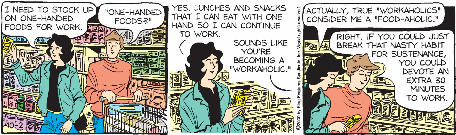 Drawing OCR: I NEED TO STOCK UP ON ONE-HANDED FOODS FOR WORK. D YES. LUNCHES AND SNACKS THAT I CAN EAT WITH ONE HAND SO I CAN CONTINUE TO WORK. ACTUALLYTRUE "WORKAHOLICS" CONSIDER ME A "FOOD-AHOLIC." "ONE-HANDED FOODS?" RIGHT. IF YOU COULD JUST BREAK THAT NASTY HABIT FOR SUSTENANCEYOU COULD DEVOTE AN EXTRA 30 MINUTES TO WORK. SOUNDS LIKE YOU'RE BECOMING A "WORKAHOLIC." ? E SyndicaleInc. Workd nights I NEED TO STOCK UP ON ONE-HANDED FOODS FOR WORK. D YES. LUNCHES AND SNACKS THAT I CAN EAT WITH ONE HAND SO I CAN CONTINUE TO WORK. ACTUALLYTRUE "WORKAHOLICS" CONSIDER ME A "FOOD-AHOLIC." "ONE-HANDED FOODS?" RIGHT. IF YOU COULD JUST BREAK THAT NASTY HABIT FOR SUSTENANCEYOU COULD DEVOTE AN EXTRA 30 MINUTES TO WORK. SOUNDS LIKE YOU'RE BECOMING A "WORKAHOLIC." ? E SyndicaleInc. Workd nights