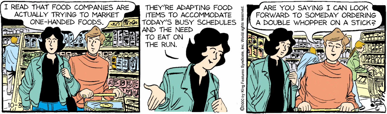 Animated cartoon OCR: I READ THAT FOOD COMPANIES ARE ACTUALLY TRYING TO MARKET THEY'RE ADAPTING FOOD ITEMS TO ACCOMMODATE ONE-HANDED FOODS. E n TODAY'S BUSY SCHEDULES ARE YOU SAYING I CAN LOOK FORWARD TO SOMEDAY ORDERING A DOUBLE WHOPPER ONA STICK? AND THE NEED TO EAT ON THE RUN. 10-3 ©2000 by King Fentures Syndioateino. World rights reserved. I READ THAT FOOD COMPANIES ARE ACTUALLY TRYING TO MARKET THEY'RE ADAPTING FOOD ITEMS TO ACCOMMODATE ONE-HANDED FOODS. E n TODAY'S BUSY SCHEDULES ARE YOU SAYING I CAN LOOK FORWARD TO SOMEDAY ORDERING A DOUBLE WHOPPER ONA STICK? AND THE NEED TO EAT ON THE RUN. 10-3 ©2000 by King Fentures Syndioateino. World rights reserved.