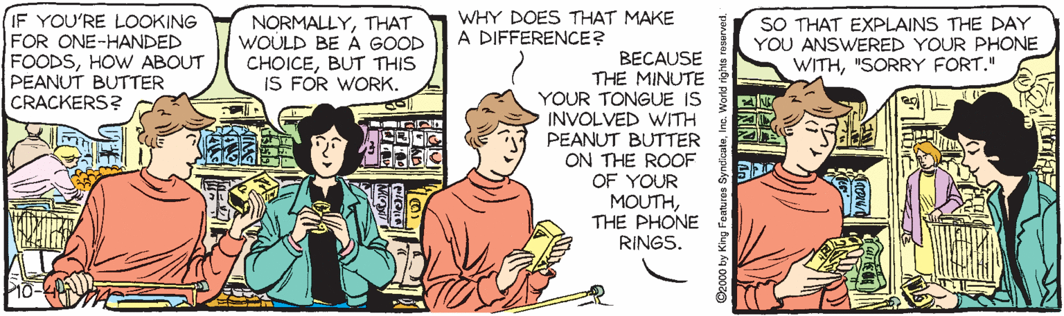 Comic book OCR: IF YOU'RE LOOKING FOR ONE-HANDED FOODSHOw ABOUT PEANUT BUTTER CRACKERS? NORMALLYTHAT WOULD BE A GOOD CHOICEBUT THIS IS FOR WORK. WHY DOES THAT MAKE A DIFFERENCE? SO THAT EXPLAINS THE DAY YOU ANSWERED YOUR PHONE WITH"SORRY FORT." BECAUSE THE MINUTE YOUR TONGUE IS INVOLVED WITH PEANUT BUTTER ON THE ROOF OF YOUR MOUTHTHE PHONE RINGS. ©2000 by King Foatures SyndicateIF YOU'RE LOOKING FOR ONE-HANDED FOODSHOw ABOUT PEANUT BUTTER CRACKERS? NORMALLYTHAT WOULD BE A GOOD CHOICEBUT THIS IS FOR WORK. WHY DOES THAT MAKE A DIFFERENCE? SO THAT EXPLAINS THE DAY YOU ANSWERED YOUR PHONE WITH"SORRY FORT." BECAUSE THE MINUTE YOUR TONGUE IS INVOLVED WITH PEANUT BUTTER ON THE ROOF OF YOUR MOUTHTHE PHONE RINGS. ©2000 by King Foatures Syndicate
