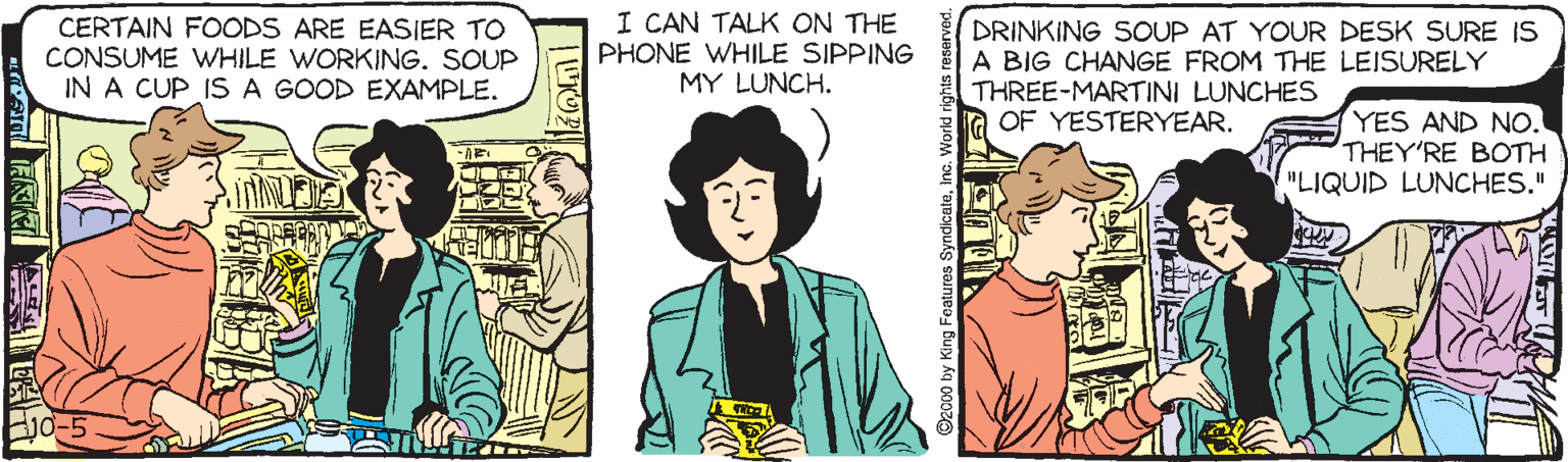 Comic book OCR: CERTAIN FOODS ARE EASIER TO CONSUME WHILE WORKING. SOUP IN A CUP IS A GOOD EXAMPLE. I CAN TALK ON THE PHONE WHILE SIPPING MY LUNCH. DRINKING SOUP AT YOUR DESK SURE IS A BIG CHANGE FROM THE LEISURELY THREE-MARTINI LUNCHES OF YESTERYEAR. YES AND NO. THEY'RE BOTH "LIQUID LUNCHES." 0 by King Foatures Syndicate CERTAIN FOODS ARE EASIER TO CONSUME WHILE WORKING. SOUP IN A CUP IS A GOOD EXAMPLE. I CAN TALK ON THE PHONE WHILE SIPPING MY LUNCH. DRINKING SOUP AT YOUR DESK SURE IS A BIG CHANGE FROM THE LEISURELY THREE-MARTINI LUNCHES OF YESTERYEAR. YES AND NO. THEY'RE BOTH "LIQUID LUNCHES." 0 by King Foatures Syndicate