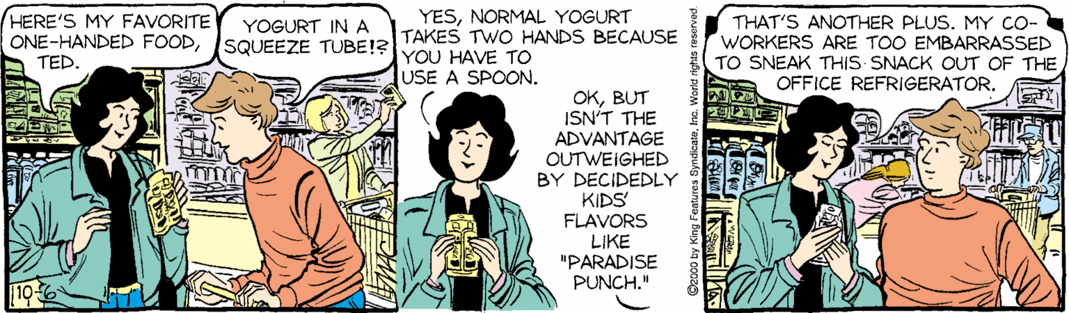 Conversation OCR: HERE'S MY FAVORITE ONE-HANDED FOODTED. YESNORMAL YOGURT TAKES TWO HANDS BECAUSE YOU HAVE TO USE A SPOON. THAT'S ANOTHER PLUS. MY CO- WORKERS ARE TOO EMBARRASSED TO SNEAK THIS SNACK OUT OF THE OFFICE REFRIGERATOR. YOGURT INA SQUEEZE TUBE!? OKBUT ISN'T THE ADVANTAGE OUTWEIGHED BY DECIDEDLY KIDS FLAVORS LIKE "PARADISE PUNCH." ©2000 by King Features HERE'S MY FAVORITE ONE-HANDED FOODTED. YESNORMAL YOGURT TAKES TWO HANDS BECAUSE YOU HAVE TO USE A SPOON. THAT'S ANOTHER PLUS. MY CO- WORKERS ARE TOO EMBARRASSED TO SNEAK THIS SNACK OUT OF THE OFFICE REFRIGERATOR. YOGURT INA SQUEEZE TUBE!? OKBUT ISN'T THE ADVANTAGE OUTWEIGHED BY DECIDEDLY KIDS FLAVORS LIKE "PARADISE PUNCH." ©2000 by King Features