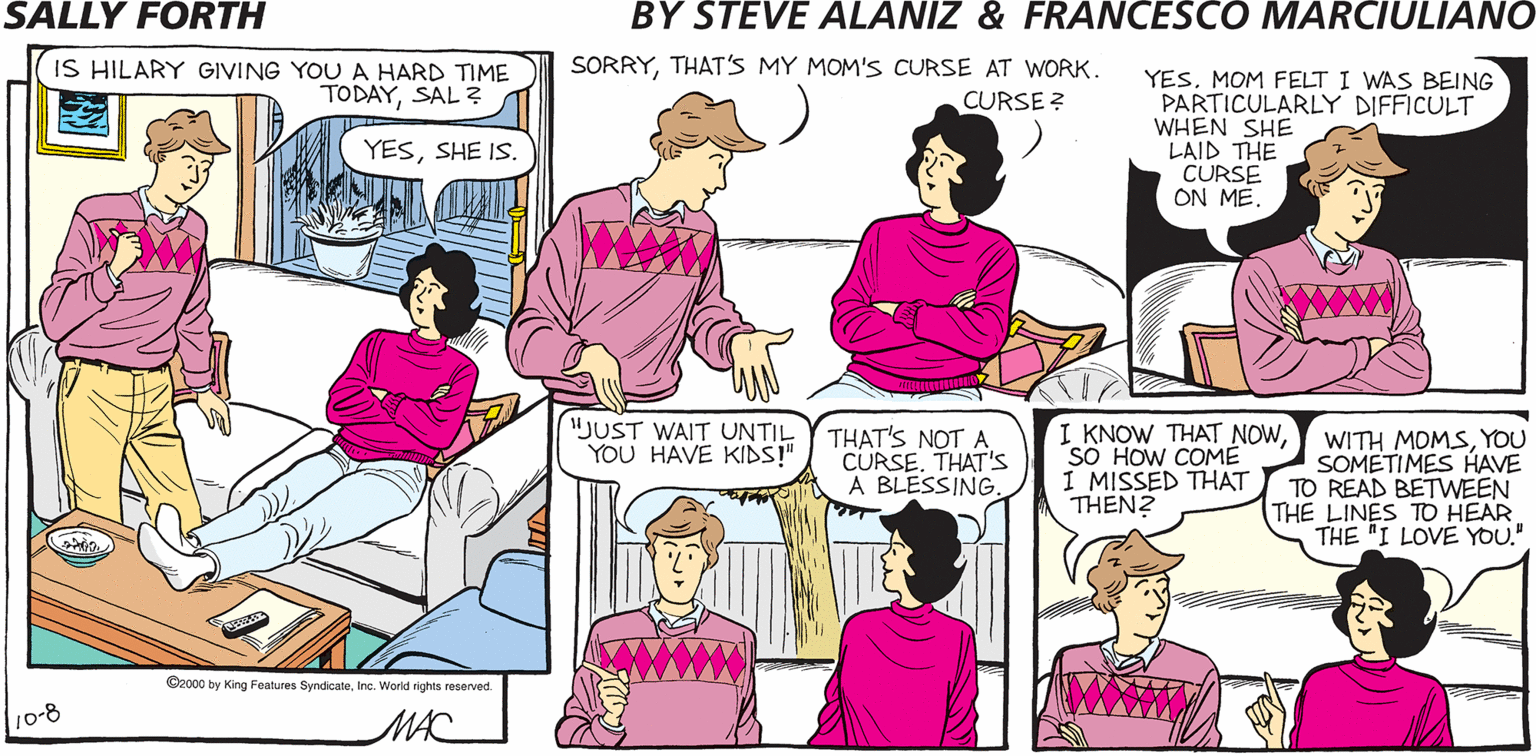 Social group OCR: SALLY FORTH. SORRYTHAT'S MY MOM'S CURSE AT WORK. IS HILARY GIVING YOU A HARD TIME TODAYSAL by Francesco Marciuliano and Steve Alaniz YESMOM FELT I WAS BEING PARTICULARLY DIFFICULT WHEN SHE LAID THE CURSE ON MECURSE ? YESSHE IS. SORRYSARAH. I CAN'T TALK. THE WARDEN'S LISTENING. "JUST WAIT UNTIL YOU HAVE KIDS! THAT'S NOT A CURSETHAT's A BLESSING. I KNOW THAT NOWSO HOW COME I MISSED THAT THEN? WITH MOMSYOU SOMETIMES HAVE TO READ BETWEEN THE LINES TO HEAR THE "I LOVE YOU." Oroo y King Festva SyndceIne. Ward hes reserved 10-8 MAC SALLY FORTH. SORRYTHAT'S MY MOM'S CURSE AT WORK. IS HILARY GIVING YOU A HARD TIME TODAYSAL by Francesco Marciuliano and Steve Alaniz YESMOM FELT I WAS BEING PARTICULARLY DIFFICULT WHEN SHE LAID THE CURSE ON MECURSE ? YESSHE IS. SORRYSARAH. I CAN'T TALK. THE WARDEN'S LISTENING. "JUST WAIT UNTIL YOU HAVE KIDS! THAT'S NOT A CURSETHAT's A BLESSING. I KNOW THAT NOWSO HOW COME I MISSED THAT THEN? WITH MOMSYOU SOMETIMES HAVE TO READ BETWEEN THE LINES TO HEAR THE "I LOVE YOU." Oroo y King Festva SyndceIne. Ward hes reserved 10-8 MAC