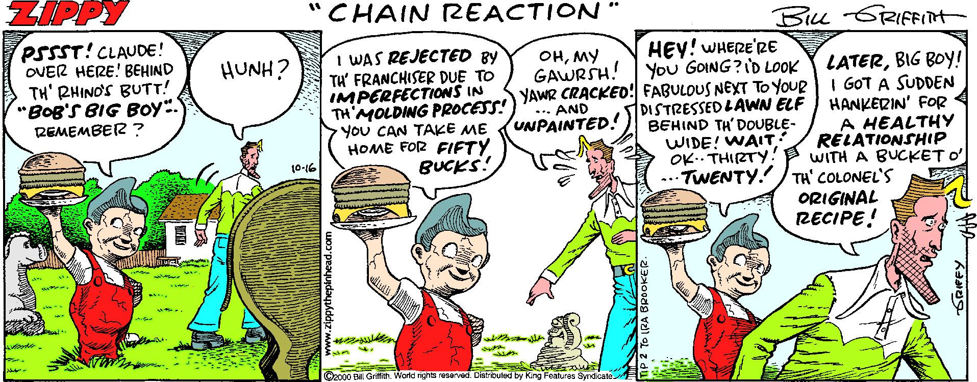 Interaction OCR: CHAIN REACTION " Bu GRIFFIT+ PSSST!CLAUDE! OVER HERE! BEHIND TH' RHIND'S BUTT! "BOB'S BIG BOY. REMEMBER? HEY! WHERE'RE You GOING?ID LOOK I WAS REJECTED BY TH' FRANCHISER DUE TO IMPERFECTIONS IN TH'MOLDING PROCESS! YOU CAN TAKE ME HOME FOR FIFTY BUCKS! OHMY GAWRSH! YAWR CRACKED! FABULOUS NEXT TO YOUR *. AND UNPAINTED.! HUNH? DISTRESSED LAWN ELF BEHIND TH' DOUBLE- WIDE! WAIT: OK.. THIRTY. ... TWENTY. TH' COLONEL'S LATERBIG BOY! I GOT A SUDDEN HANKERIN' FOR A HEALTHY RELATIONSHIP WITH A BUCKET O' 10-16 ORIGINAL RECIPE! O2000 Bill Gritith. World rights resarved. Distributed by King Fealures Syndicate CHAIN REACTION " Bu GRIFFIT+ PSSST!CLAUDE! OVER HERE! BEHIND TH' RHIND'S BUTT! "BOB'S BIG BOY. REMEMBER? HEY! WHERE'RE You GOING?ID LOOK I WAS REJECTED BY TH' FRANCHISER DUE TO IMPERFECTIONS IN TH'MOLDING PROCESS! YOU CAN TAKE ME HOME FOR FIFTY BUCKS! OHMY GAWRSH! YAWR CRACKED! FABULOUS NEXT TO YOUR *. AND UNPAINTED.! HUNH? DISTRESSED LAWN ELF BEHIND TH' DOUBLE- WIDE! WAIT: OK.. THIRTY. ... TWENTY. TH' COLONEL'S LATERBIG BOY! I GOT A SUDDEN HANKERIN' FOR A HEALTHY RELATIONSHIP WITH A BUCKET O' 10-16 ORIGINAL RECIPE! O2000 Bill Gritith. World rights resarved. Distributed by King Fealures Syndicate