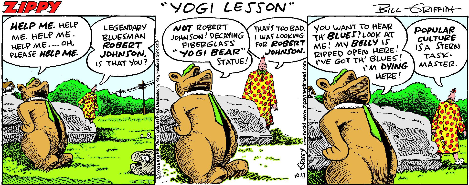 Comic book OCR: ZIPPY "YOGI LESSON" BLL-GRIFFIN HELP ME. HELP ME. HELP ME. HELP ME.... OHPLEASE HELP ME. LEGENDARY BLUESMAN ROBERT JOHNSONIS THAT YOU? NOT ROBERT JOHN SON! DECAYING FIBERGLASS "YOGI BEAR". STATUE! THATS TOO BAD. you WANT TO HEAR I WAS LOOKING TH' BLUES? LOOK AT ME! MY BELLY IS RIPPED OPEN HERE! I'VE GOT TH' BLUES! I'M DYING HERE! POPULAR CULTURE ISA STERN TASK. MASTER. FOR ROBERT JOHNSON. 10.17 SRIFFY ZIPPY "YOGI LESSON" BLL-GRIFFIN HELP ME. HELP ME. HELP ME. HELP ME.... OHPLEASE HELP ME. LEGENDARY BLUESMAN ROBERT JOHNSONIS THAT YOU? NOT ROBERT JOHN SON! DECAYING FIBERGLASS "YOGI BEAR". STATUE! THATS TOO BAD. you WANT TO HEAR I WAS LOOKING TH' BLUES? LOOK AT ME! MY BELLY IS RIPPED OPEN HERE! I'VE GOT TH' BLUES! I'M DYING HERE! POPULAR CULTURE ISA STERN TASK. MASTER. FOR ROBERT JOHNSON. 10.17 SRIFFY