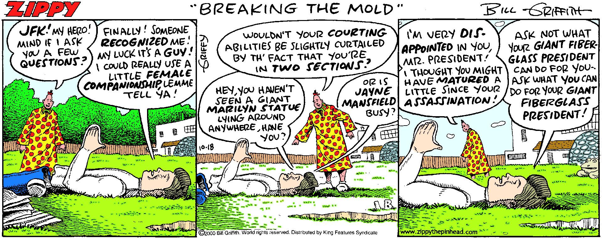 Plant OCR: ZIPPY "BREAKING THE MOLD" BLL GRIFIt JFK'MY HERO! FINALLY! SOMEONE RECOGNIZED ME! MIND IF I ASK yoU A FEW WOULDN'T YOUR COURTING ABILITIES BE SLIGHTLY CURTAILED BY TH' FACT THAT YOU'RE IN TWO SECTIONS? I'M VERY DIS- APPOINTED IN YOUMR. PRESIDENT! THOUGHT YOU MIGHT CAN DO FOR YOU- HAVE MATURED A ASK WHAT YoU CAN LITTLE SINCE YOUR /DO FOR yoUR GIANT ASK NOT WHAT YouR GIANT FIBER GLASS PRESIDENT QUESTIONS?) MY LUCK ITS A Guy! I CULD REALLY USE A LITTLE FEMACE COMPANIONSHIP LEMME TELL YA! HEYyou HAVEN'T SEEN A GIANT MARILYN STATUE LYING AROUND ANYWHEREHANE You? OR IS JAYNE MANSFIELD ASSASSINATION! BUSY? FIBERGLASS PRESIDENT! A 10-18 .? 2000 B Grifth. World rights r4sarved. Distributed by King Features Syndicate www.zippythepinhead.com ZIPPY "BREAKING THE MOLD" BLL GRIFIt JFK'MY HERO! FINALLY! SOMEONE RECOGNIZED ME! MIND IF I ASK yoU A FEW WOULDN'T YOUR COURTING ABILITIES BE SLIGHTLY CURTAILED BY TH' FACT THAT YOU'RE IN TWO SECTIONS? I'M VERY DIS- APPOINTED IN YOUMR. PRESIDENT! THOUGHT YOU MIGHT CAN DO FOR YOU- HAVE MATURED A ASK WHAT YoU CAN LITTLE SINCE YOUR /DO FOR yoUR GIANT ASK NOT WHAT YouR GIANT FIBER GLASS PRESIDENT QUESTIONS?) MY LUCK ITS A Guy! I CULD REALLY USE A LITTLE FEMACE COMPANIONSHIP LEMME TELL YA! HEYyou HAVEN'T SEEN A GIANT MARILYN STATUE LYING AROUND ANYWHEREHANE You? OR IS JAYNE MANSFIELD ASSASSINATION! BUSY? FIBERGLASS PRESIDENT! A 10-18 . ? 2000 B Grifth. World rights r4sarved. Distributed by King Features Syndicate www.zippythepinhead.com
